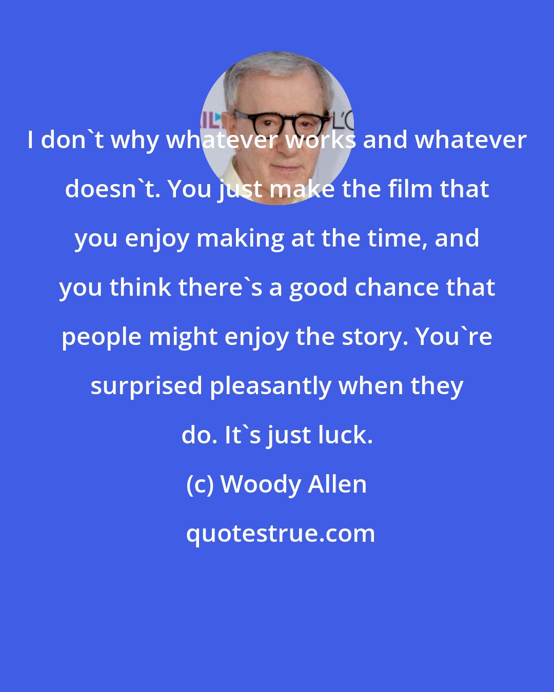 Woody Allen: I don't why whatever works and whatever doesn't. You just make the film that you enjoy making at the time, and you think there's a good chance that people might enjoy the story. You're surprised pleasantly when they do. It's just luck.