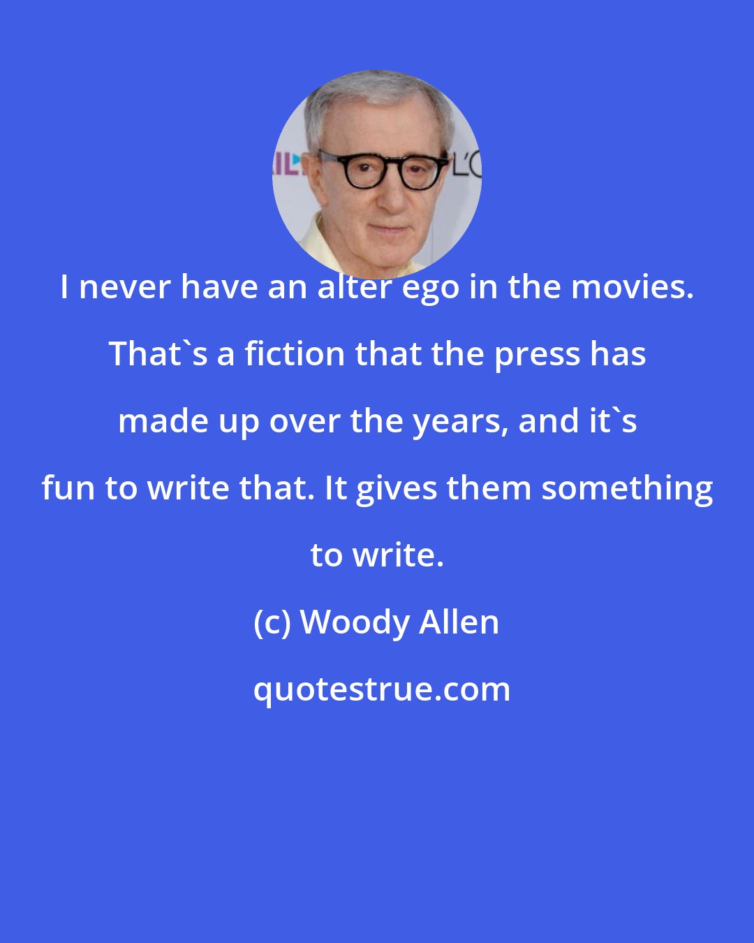 Woody Allen: I never have an alter ego in the movies. That's a fiction that the press has made up over the years, and it's fun to write that. It gives them something to write.