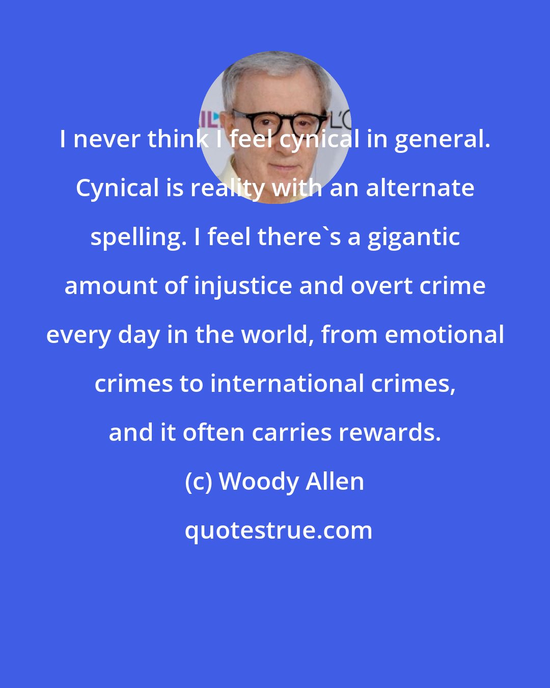 Woody Allen: I never think I feel cynical in general. Cynical is reality with an alternate spelling. I feel there's a gigantic amount of injustice and overt crime every day in the world, from emotional crimes to international crimes, and it often carries rewards.