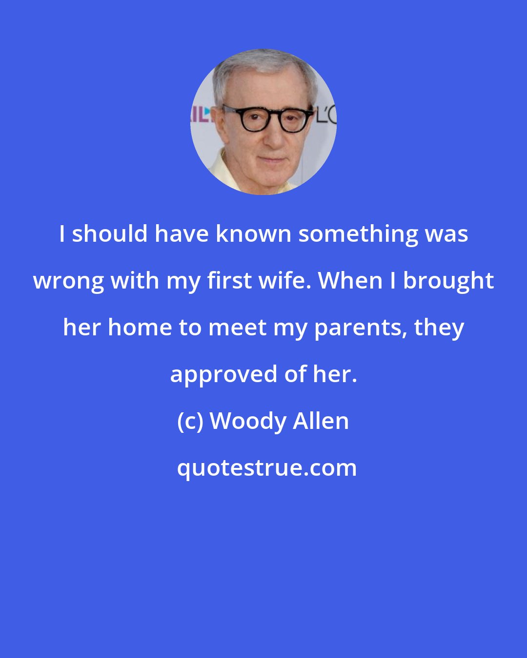 Woody Allen: I should have known something was wrong with my first wife. When I brought her home to meet my parents, they approved of her.