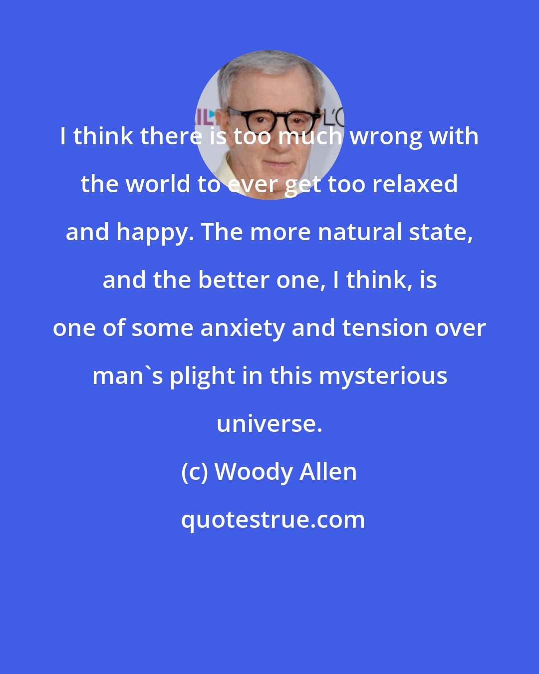 Woody Allen: I think there is too much wrong with the world to ever get too relaxed and happy. The more natural state, and the better one, I think, is one of some anxiety and tension over man's plight in this mysterious universe.