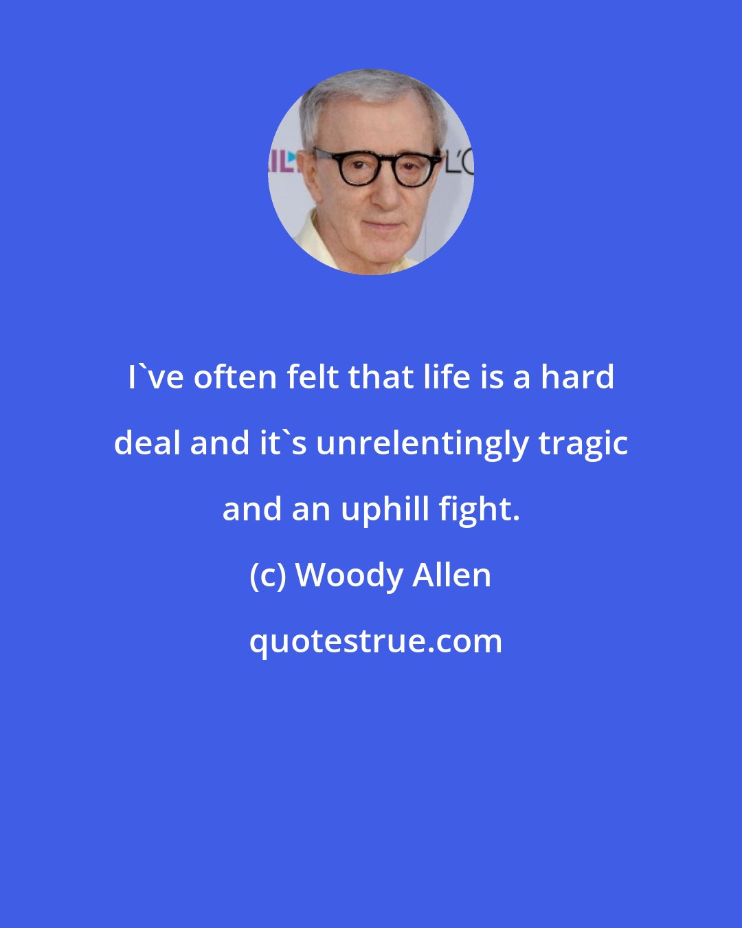 Woody Allen: I've often felt that life is a hard deal and it's unrelentingly tragic and an uphill fight.