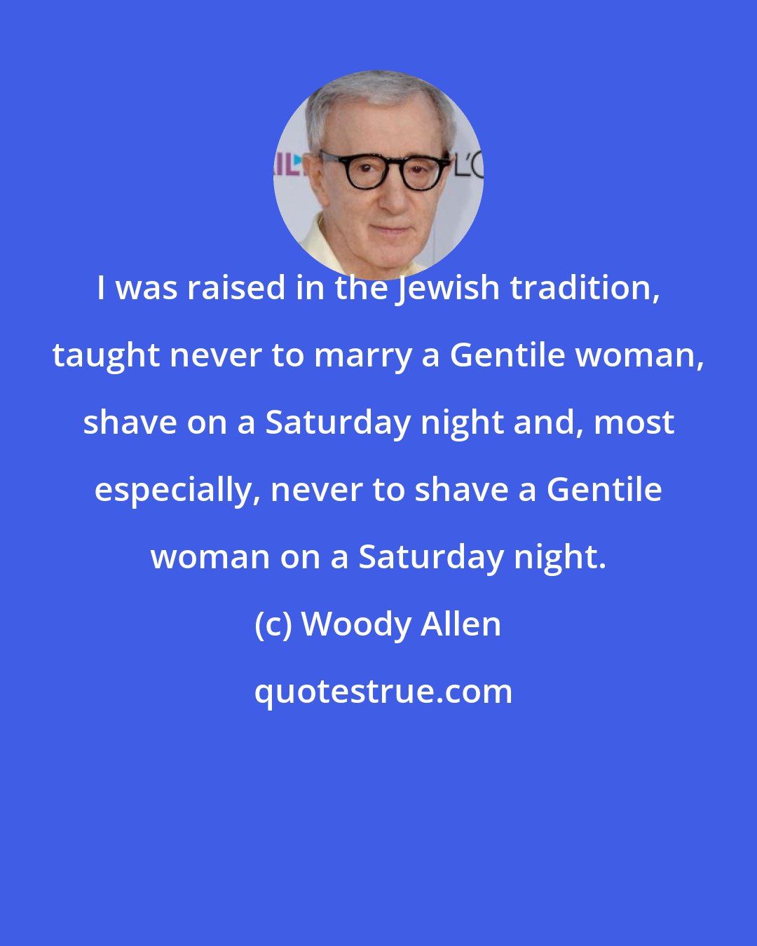Woody Allen: I was raised in the Jewish tradition, taught never to marry a Gentile woman, shave on a Saturday night and, most especially, never to shave a Gentile woman on a Saturday night.