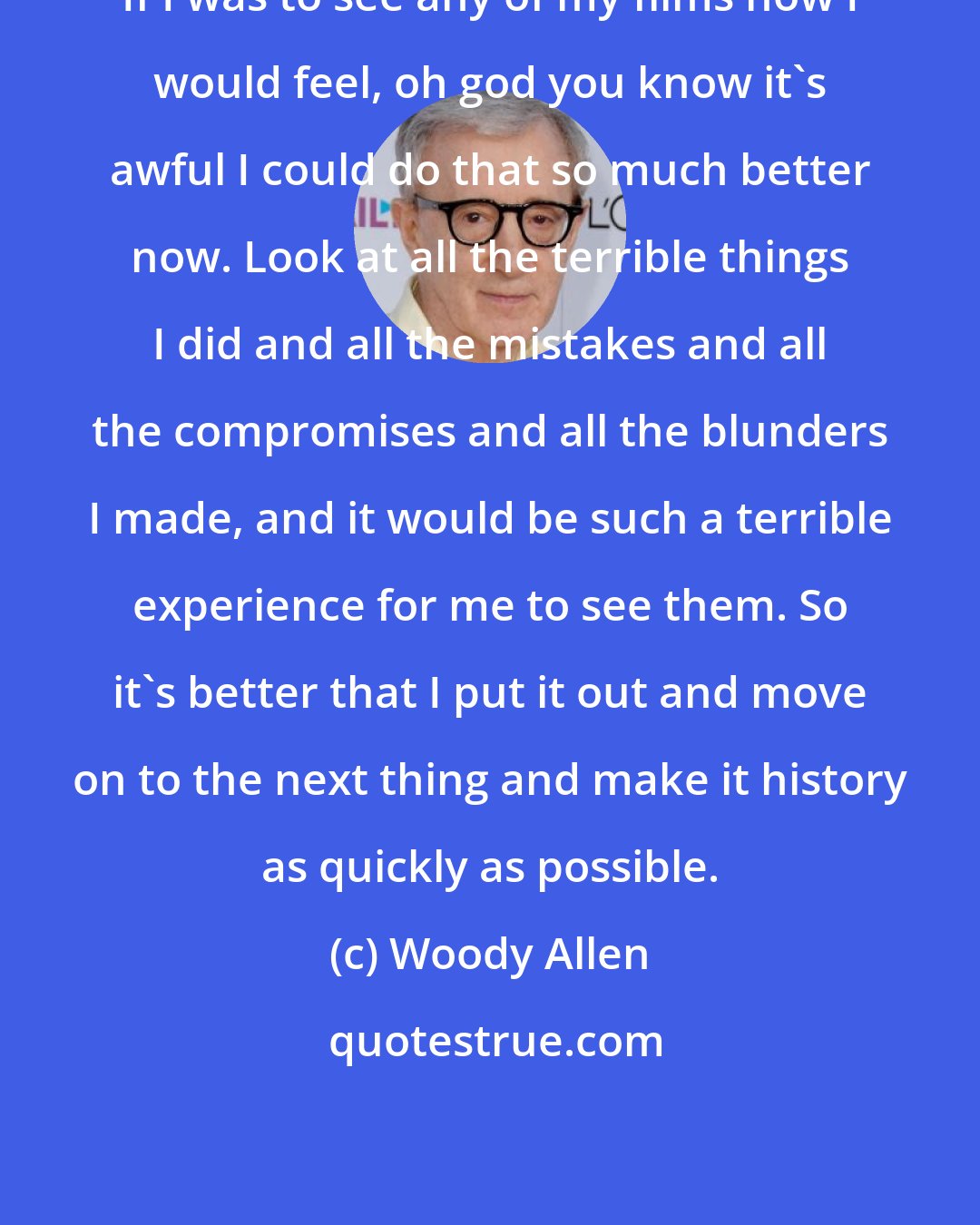 Woody Allen: If I was to see any of my films now I would feel, oh god you know it's awful I could do that so much better now. Look at all the terrible things I did and all the mistakes and all the compromises and all the blunders I made, and it would be such a terrible experience for me to see them. So it's better that I put it out and move on to the next thing and make it history as quickly as possible.