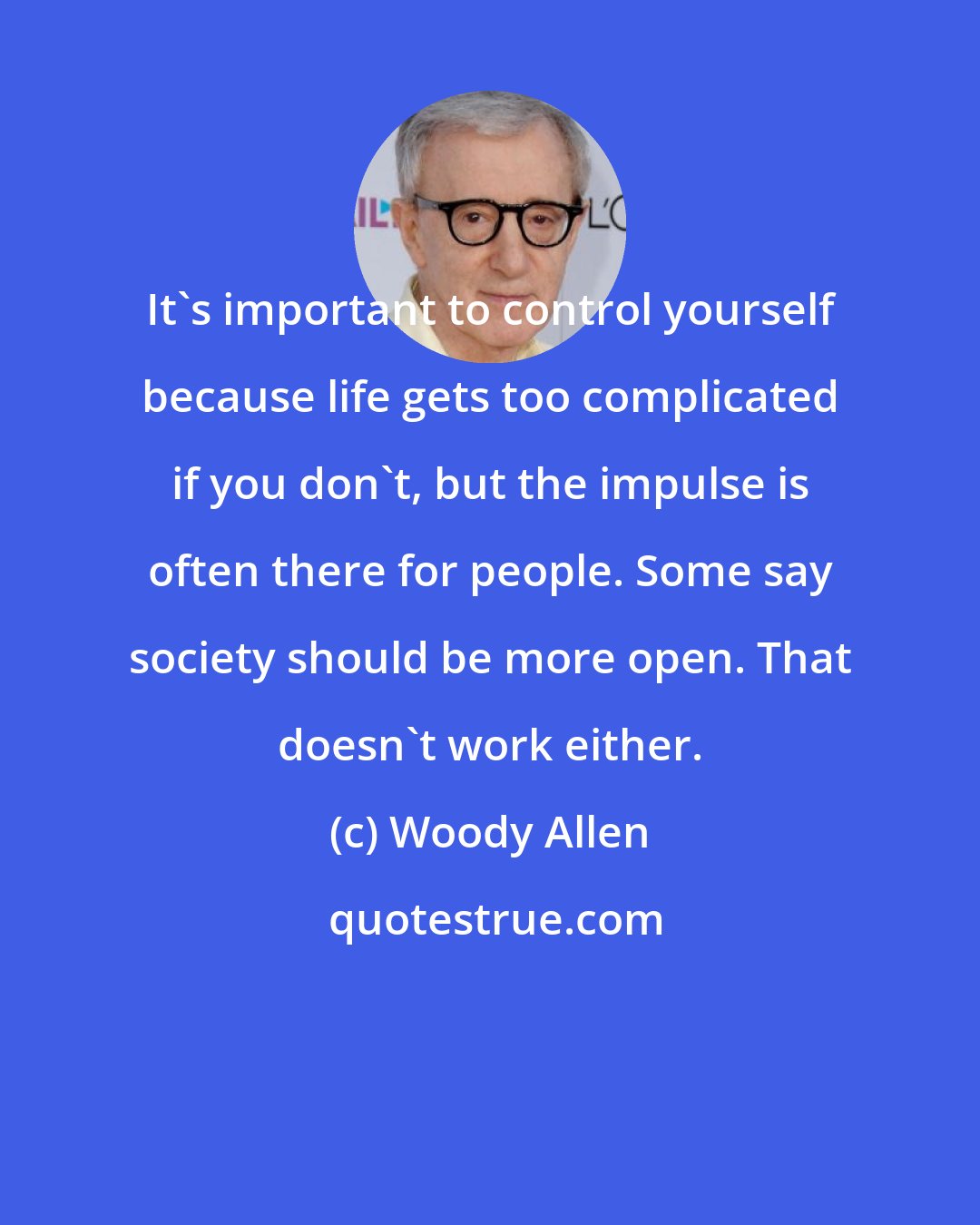 Woody Allen: It's important to control yourself because life gets too complicated if you don't, but the impulse is often there for people. Some say society should be more open. That doesn't work either.