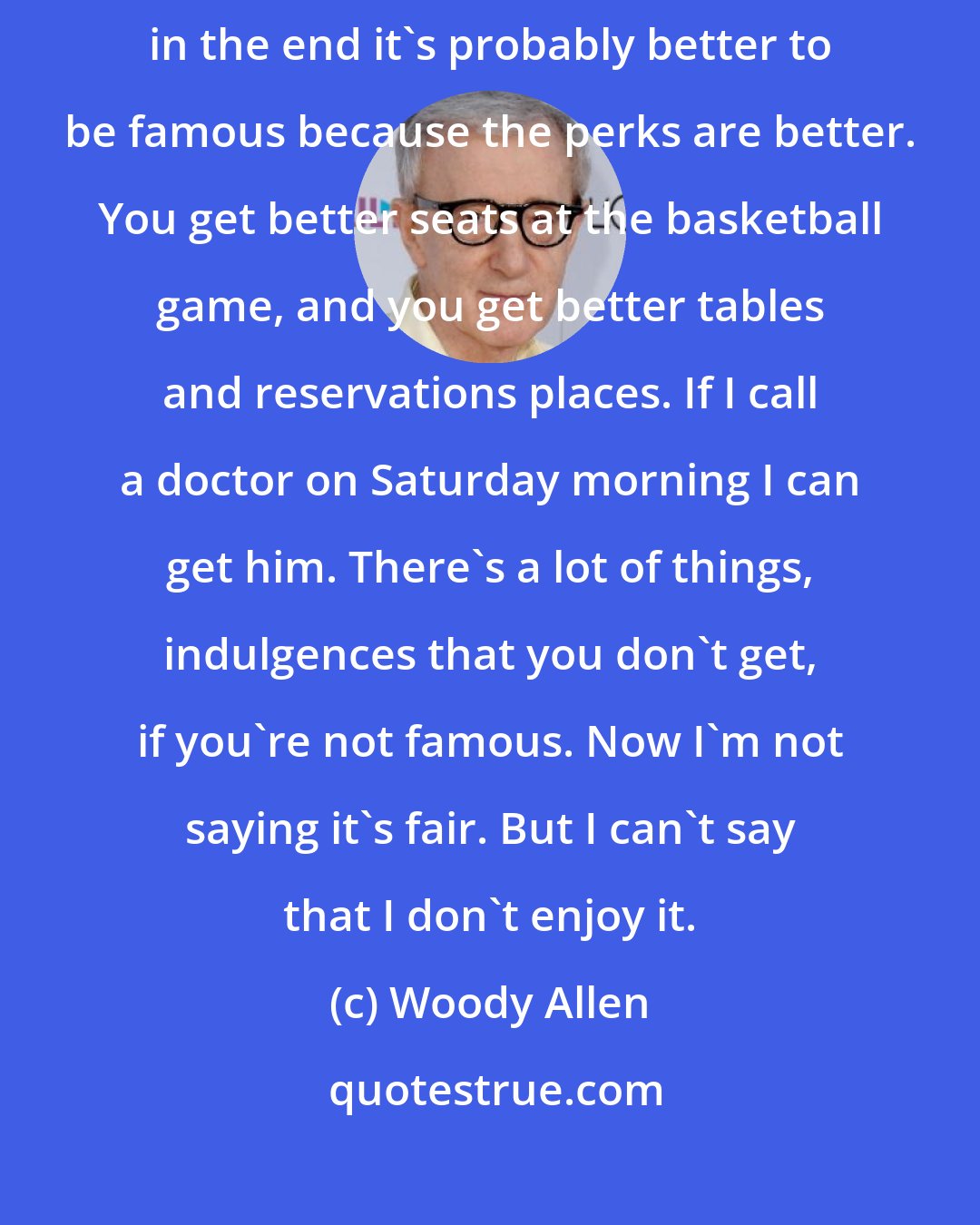 Woody Allen: Life is tough and it's tough whether you're famous or not famous. And in the end it's probably better to be famous because the perks are better. You get better seats at the basketball game, and you get better tables and reservations places. If I call a doctor on Saturday morning I can get him. There's a lot of things, indulgences that you don't get, if you're not famous. Now I'm not saying it's fair. But I can't say that I don't enjoy it.
