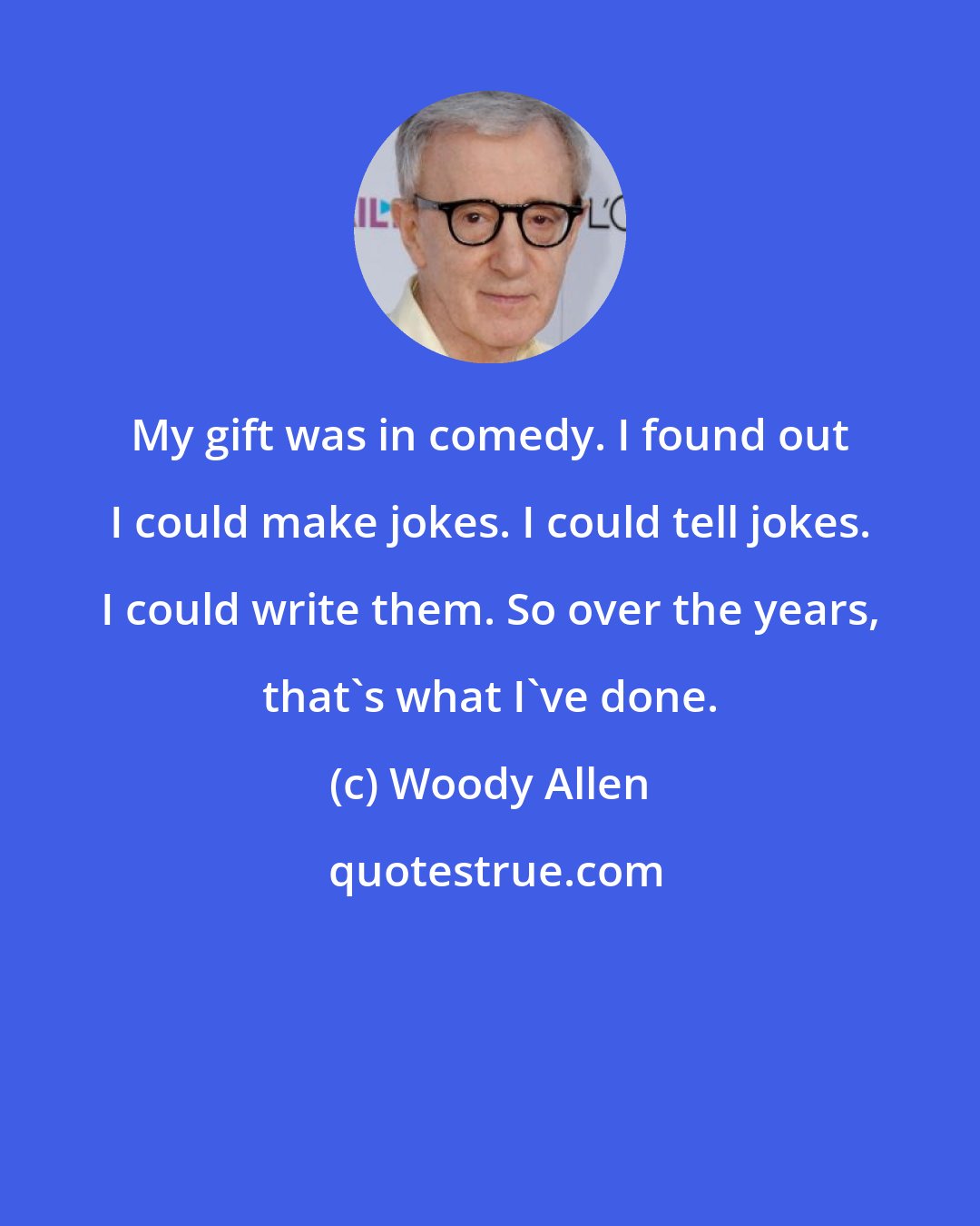 Woody Allen: My gift was in comedy. I found out I could make jokes. I could tell jokes. I could write them. So over the years, that's what I've done.