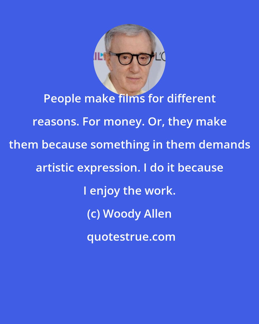 Woody Allen: People make films for different reasons. For money. Or, they make them because something in them demands artistic expression. I do it because I enjoy the work.