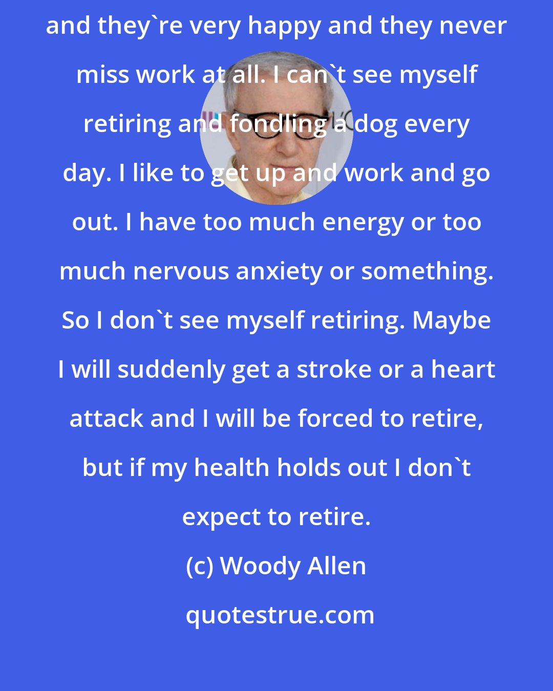 Woody Allen: Retirement is a very subjective thing. There are guys I know who retire and they're very happy and they never miss work at all. I can't see myself retiring and fondling a dog every day. I like to get up and work and go out. I have too much energy or too much nervous anxiety or something. So I don't see myself retiring. Maybe I will suddenly get a stroke or a heart attack and I will be forced to retire, but if my health holds out I don't expect to retire.