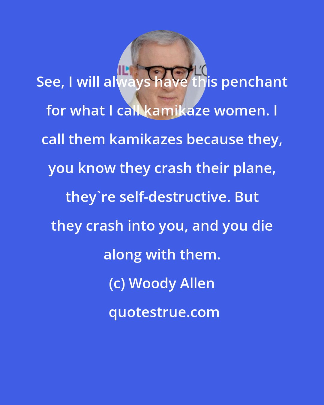 Woody Allen: See, I will always have this penchant for what I call kamikaze women. I call them kamikazes because they, you know they crash their plane, they're self-destructive. But they crash into you, and you die along with them.