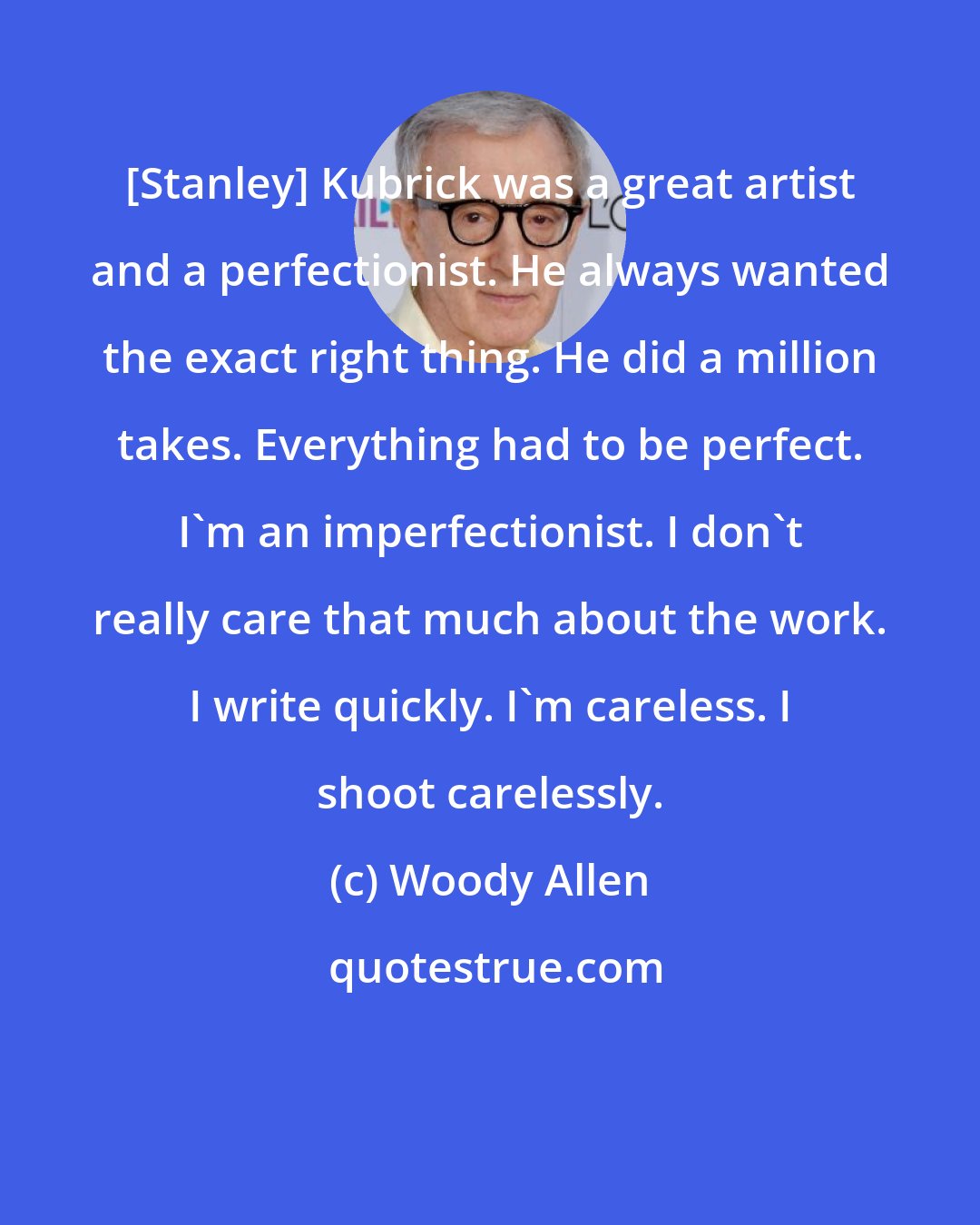 Woody Allen: [Stanley] Kubrick was a great artist and a perfectionist. He always wanted the exact right thing. He did a million takes. Everything had to be perfect. I'm an imperfectionist. I don't really care that much about the work. I write quickly. I'm careless. I shoot carelessly.