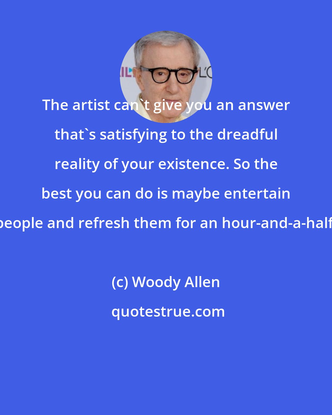 Woody Allen: The artist can't give you an answer that's satisfying to the dreadful reality of your existence. So the best you can do is maybe entertain people and refresh them for an hour-and-a-half.