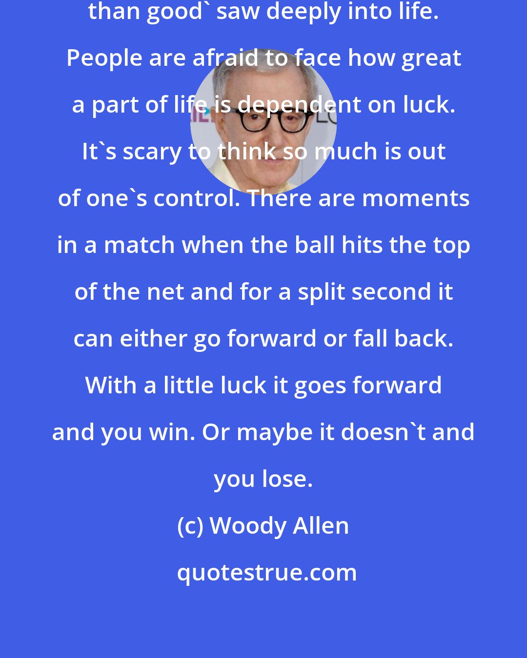 Woody Allen: The man who said 'I'd rather be lucky than good' saw deeply into life. People are afraid to face how great a part of life is dependent on luck. It's scary to think so much is out of one's control. There are moments in a match when the ball hits the top of the net and for a split second it can either go forward or fall back. With a little luck it goes forward and you win. Or maybe it doesn't and you lose.