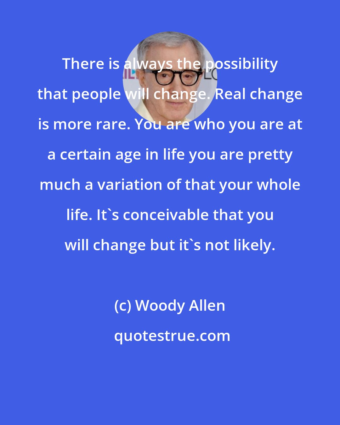 Woody Allen: There is always the possibility that people will change. Real change is more rare. You are who you are at a certain age in life you are pretty much a variation of that your whole life. It's conceivable that you will change but it's not likely.