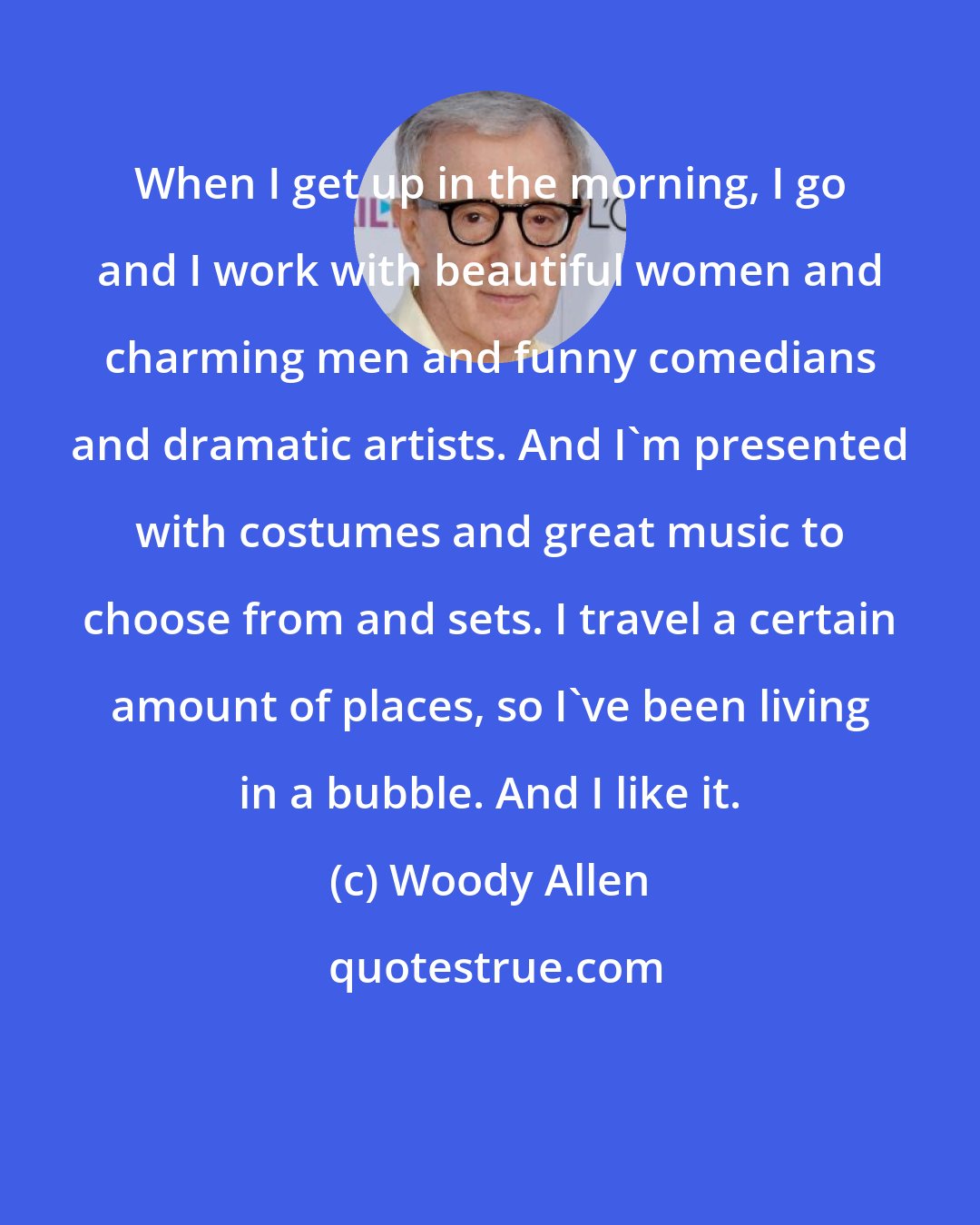 Woody Allen: When I get up in the morning, I go and I work with beautiful women and charming men and funny comedians and dramatic artists. And I'm presented with costumes and great music to choose from and sets. I travel a certain amount of places, so I've been living in a bubble. And I like it.