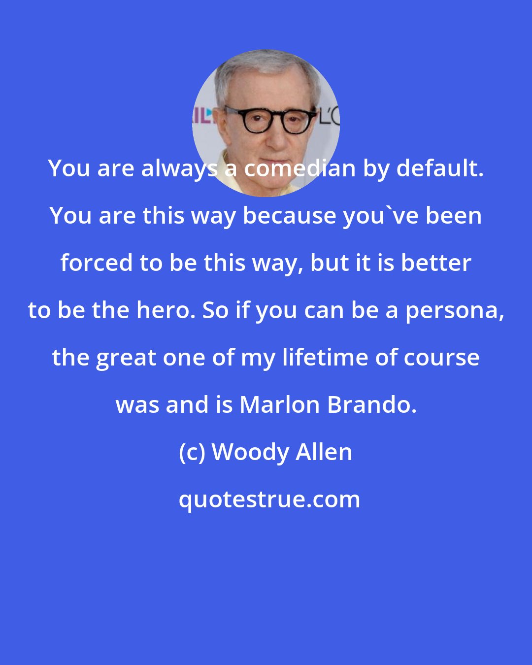 Woody Allen: You are always a comedian by default. You are this way because you've been forced to be this way, but it is better to be the hero. So if you can be a persona, the great one of my lifetime of course was and is Marlon Brando.