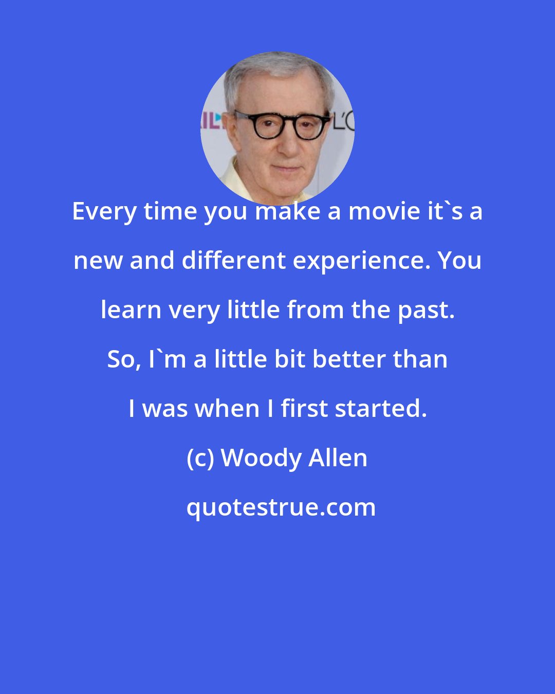 Woody Allen: Every time you make a movie it's a new and different experience. You learn very little from the past. So, I'm a little bit better than I was when I first started.