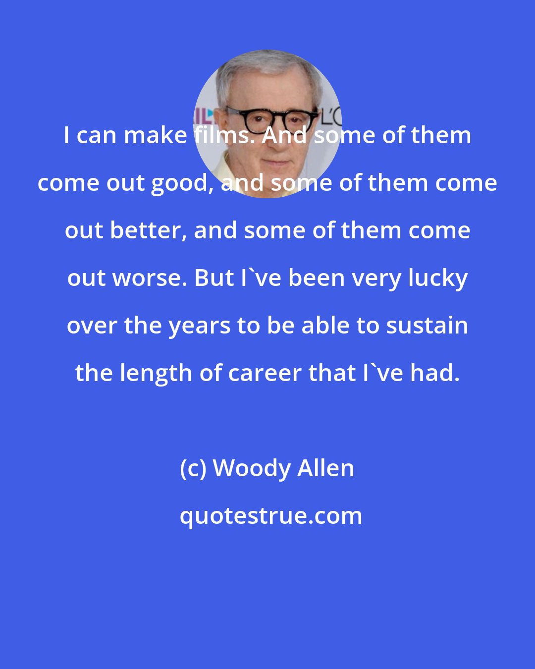 Woody Allen: I can make films. And some of them come out good, and some of them come out better, and some of them come out worse. But I've been very lucky over the years to be able to sustain the length of career that I've had.