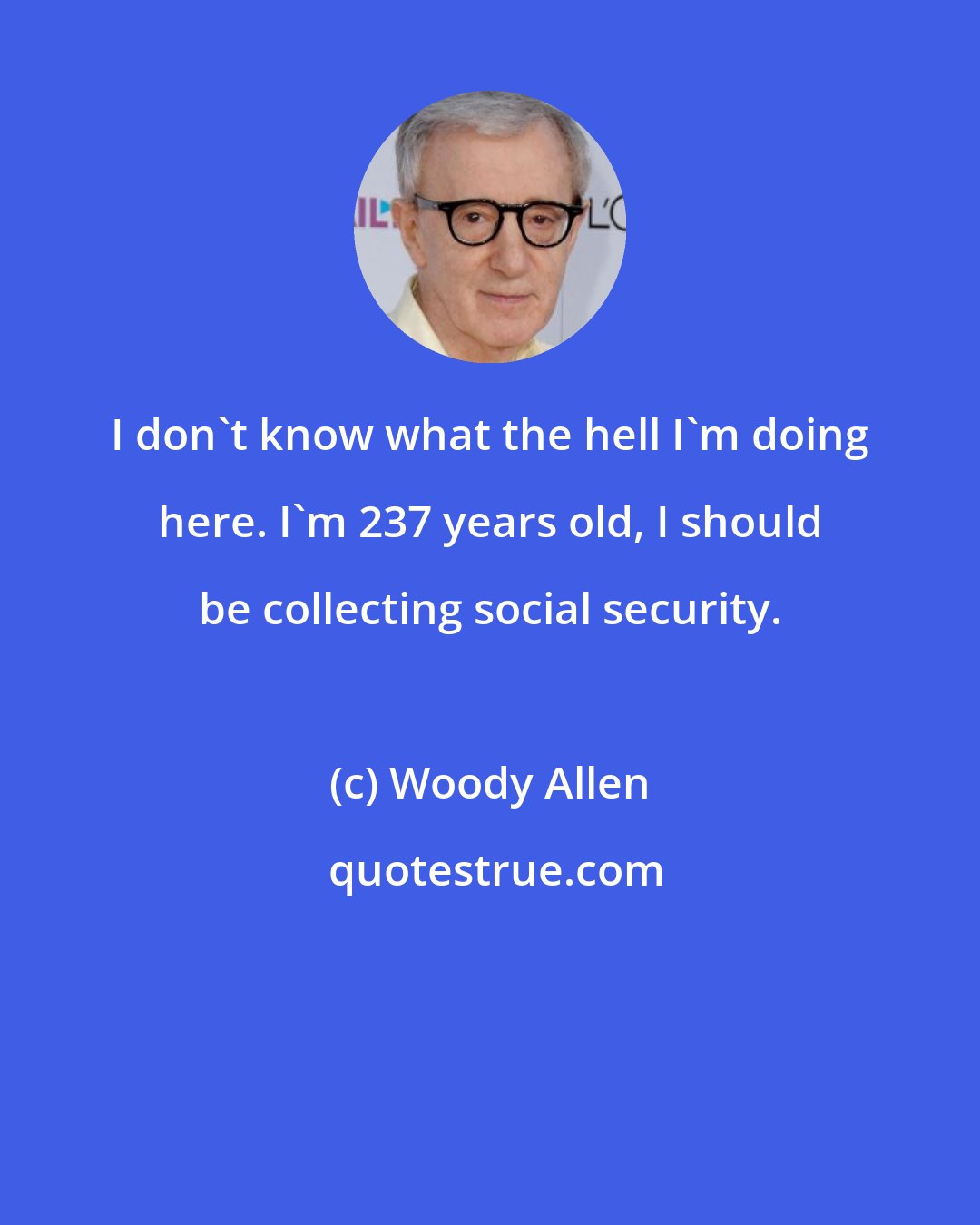 Woody Allen: I don't know what the hell I'm doing here. I'm 237 years old, I should be collecting social security.