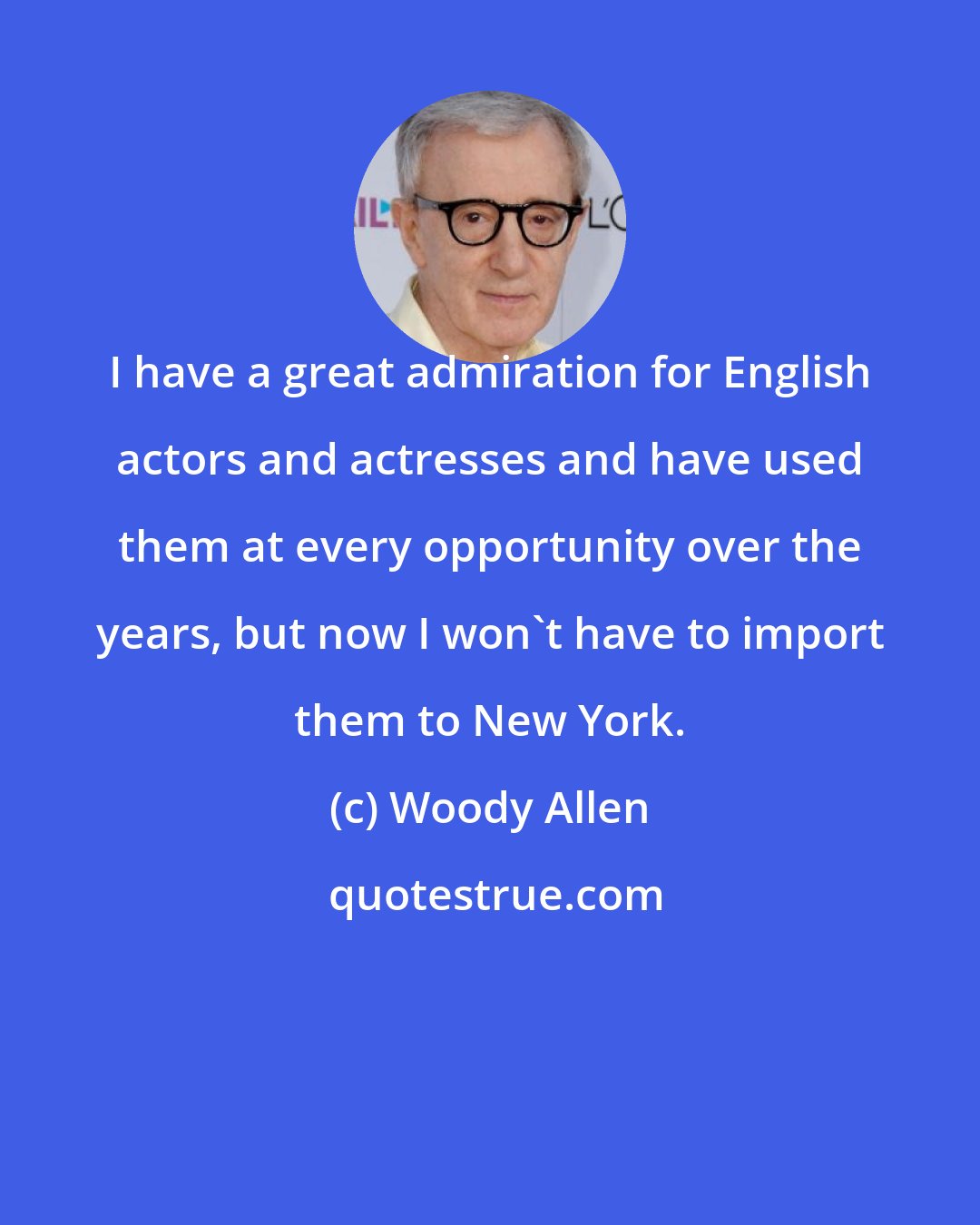 Woody Allen: I have a great admiration for English actors and actresses and have used them at every opportunity over the years, but now I won't have to import them to New York.