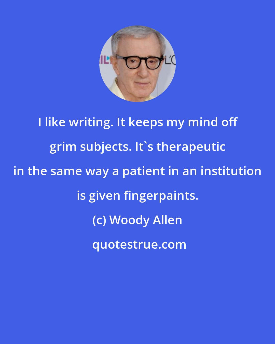 Woody Allen: I like writing. It keeps my mind off grim subjects. It's therapeutic in the same way a patient in an institution is given fingerpaints.