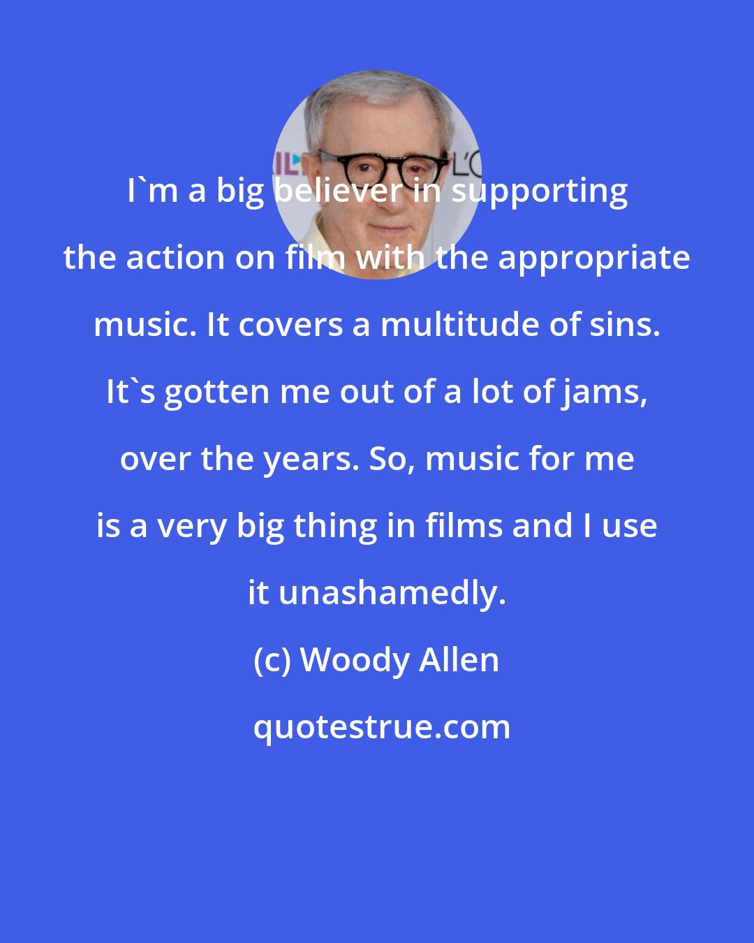 Woody Allen: I'm a big believer in supporting the action on film with the appropriate music. It covers a multitude of sins. It's gotten me out of a lot of jams, over the years. So, music for me is a very big thing in films and I use it unashamedly.