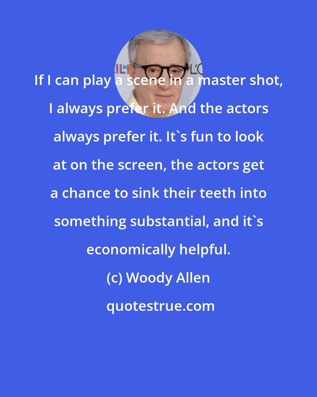 Woody Allen: If I can play a scene in a master shot, I always prefer it. And the actors always prefer it. It's fun to look at on the screen, the actors get a chance to sink their teeth into something substantial, and it's economically helpful.