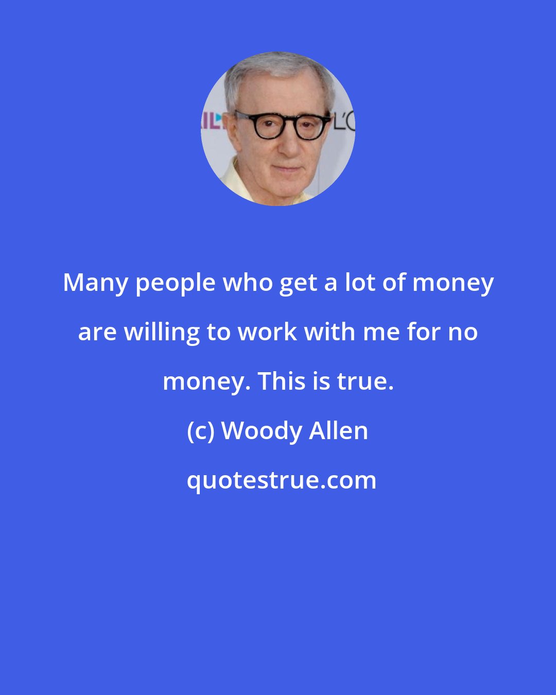 Woody Allen: Many people who get a lot of money are willing to work with me for no money. This is true.