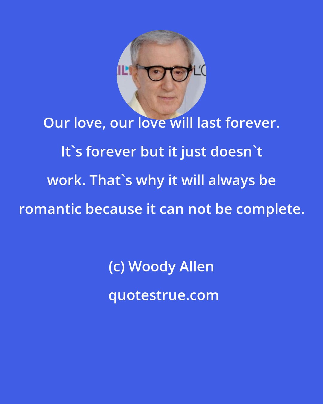 Woody Allen: Our love, our love will last forever. It's forever but it just doesn't work. That's why it will always be romantic because it can not be complete.