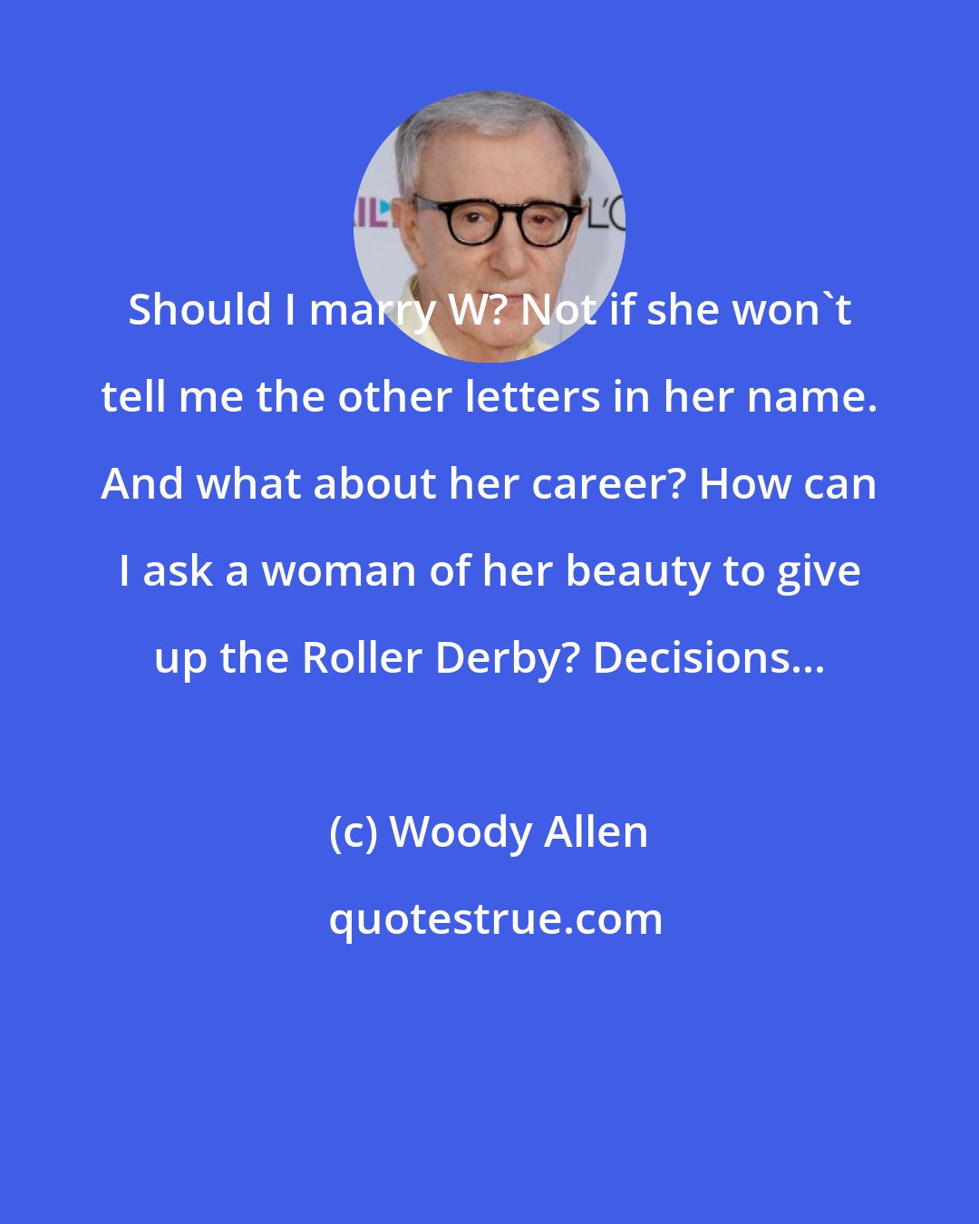 Woody Allen: Should I marry W? Not if she won't tell me the other letters in her name. And what about her career? How can I ask a woman of her beauty to give up the Roller Derby? Decisions...