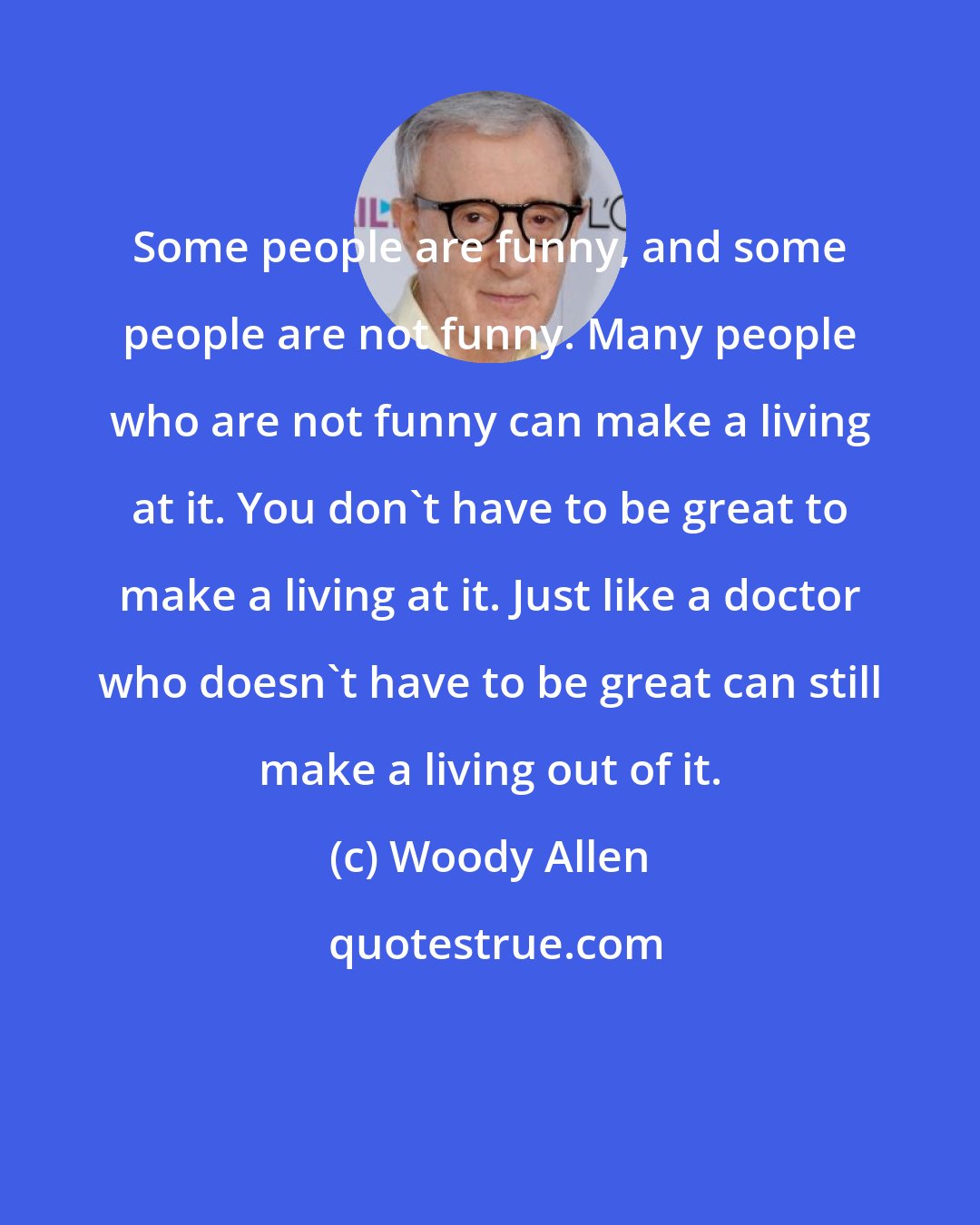 Woody Allen: Some people are funny, and some people are not funny. Many people who are not funny can make a living at it. You don't have to be great to make a living at it. Just like a doctor who doesn't have to be great can still make a living out of it.