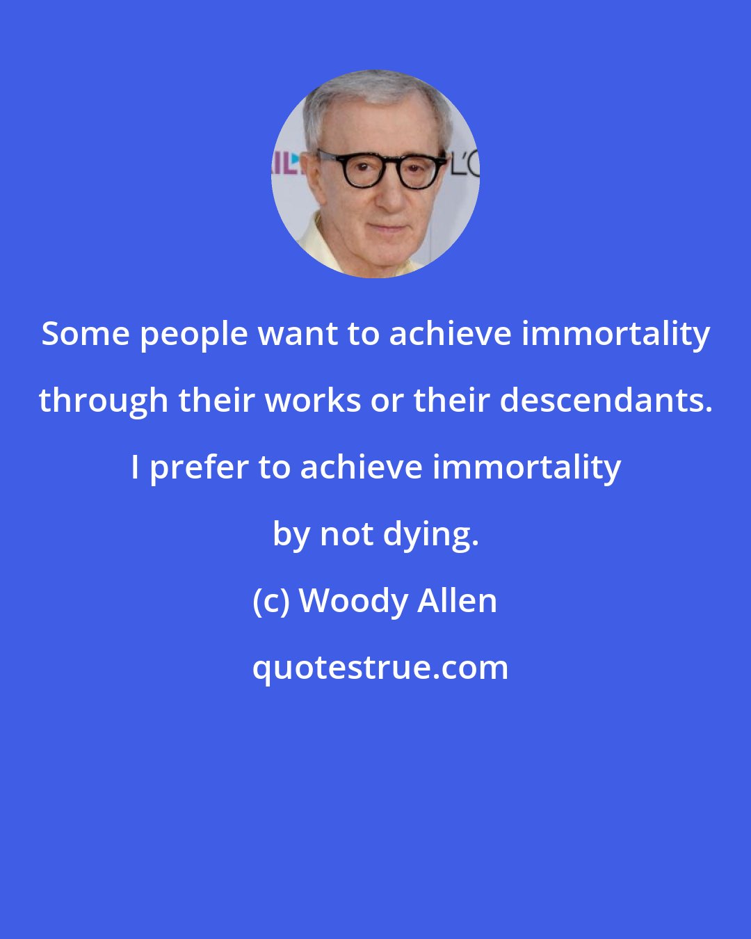 Woody Allen: Some people want to achieve immortality through their works or their descendants. I prefer to achieve immortality by not dying.