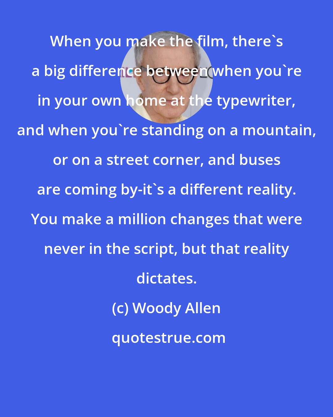 Woody Allen: When you make the film, there's a big difference between when you're in your own home at the typewriter, and when you're standing on a mountain, or on a street corner, and buses are coming by-it's a different reality. You make a million changes that were never in the script, but that reality dictates.