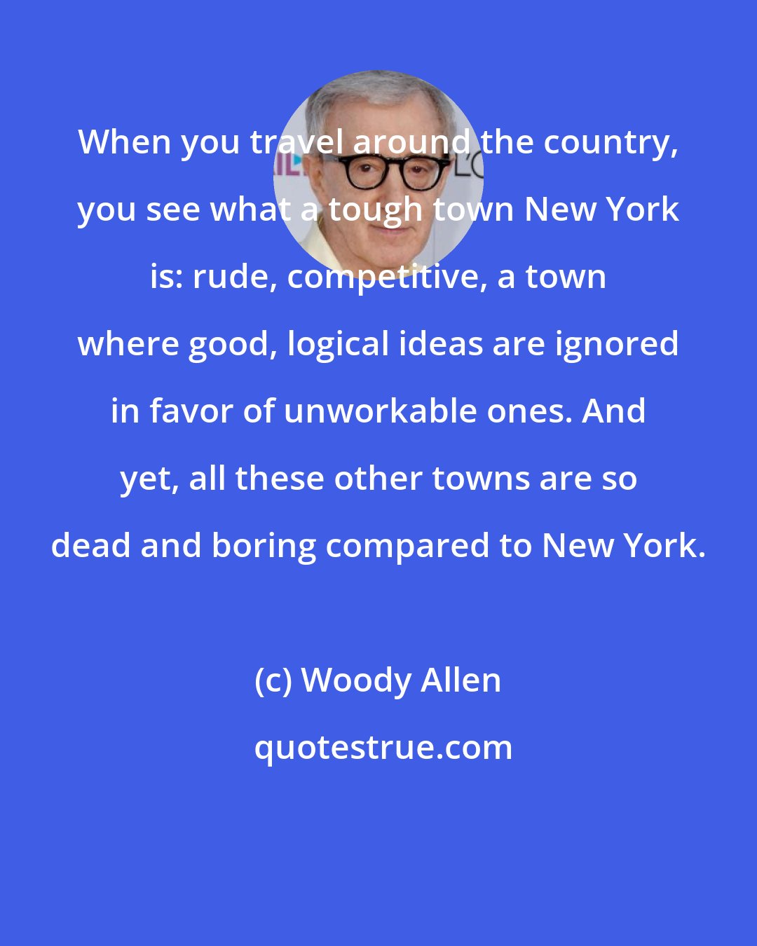 Woody Allen: When you travel around the country, you see what a tough town New York is: rude, competitive, a town where good, logical ideas are ignored in favor of unworkable ones. And yet, all these other towns are so dead and boring compared to New York.