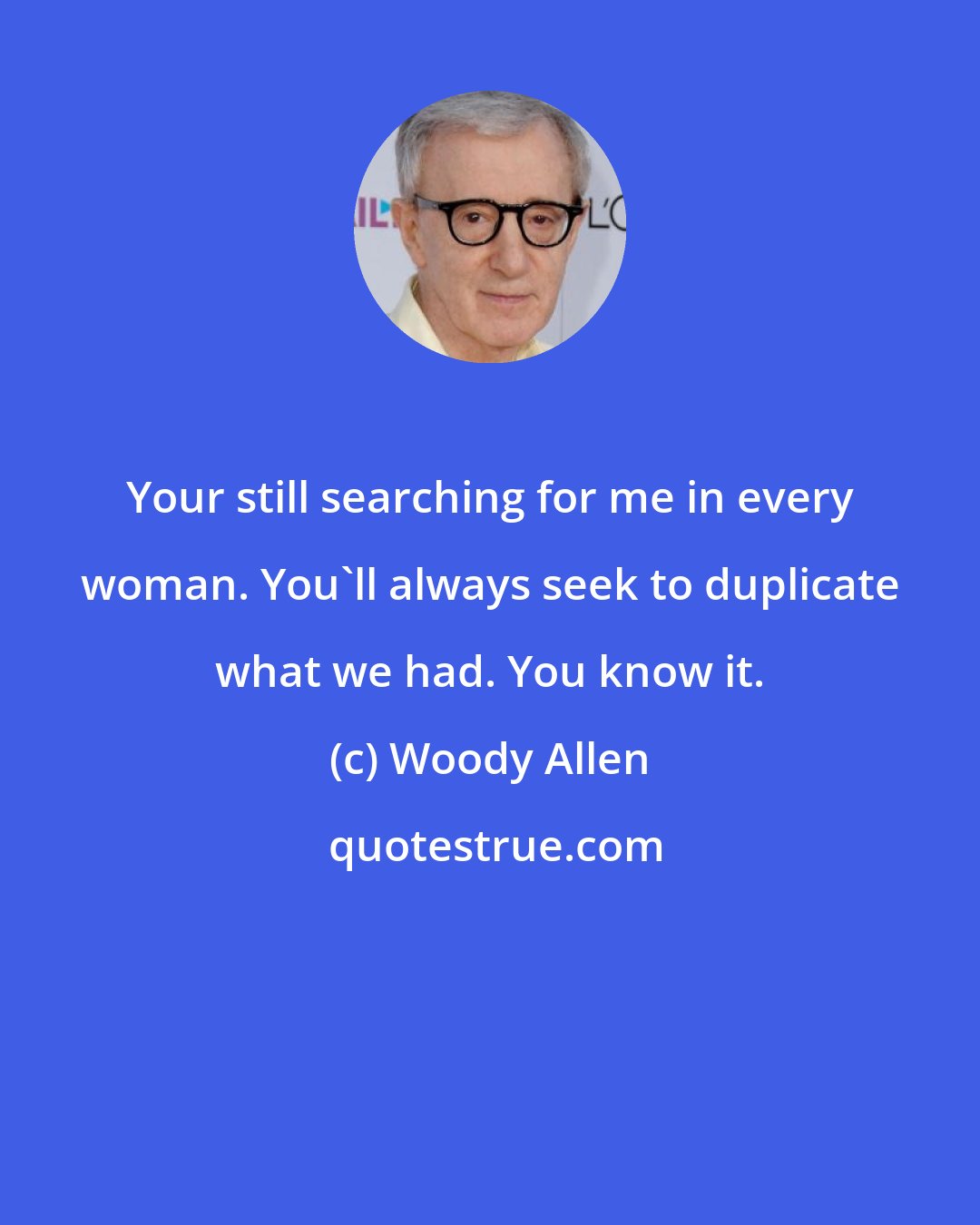 Woody Allen: Your still searching for me in every woman. You'll always seek to duplicate what we had. You know it.