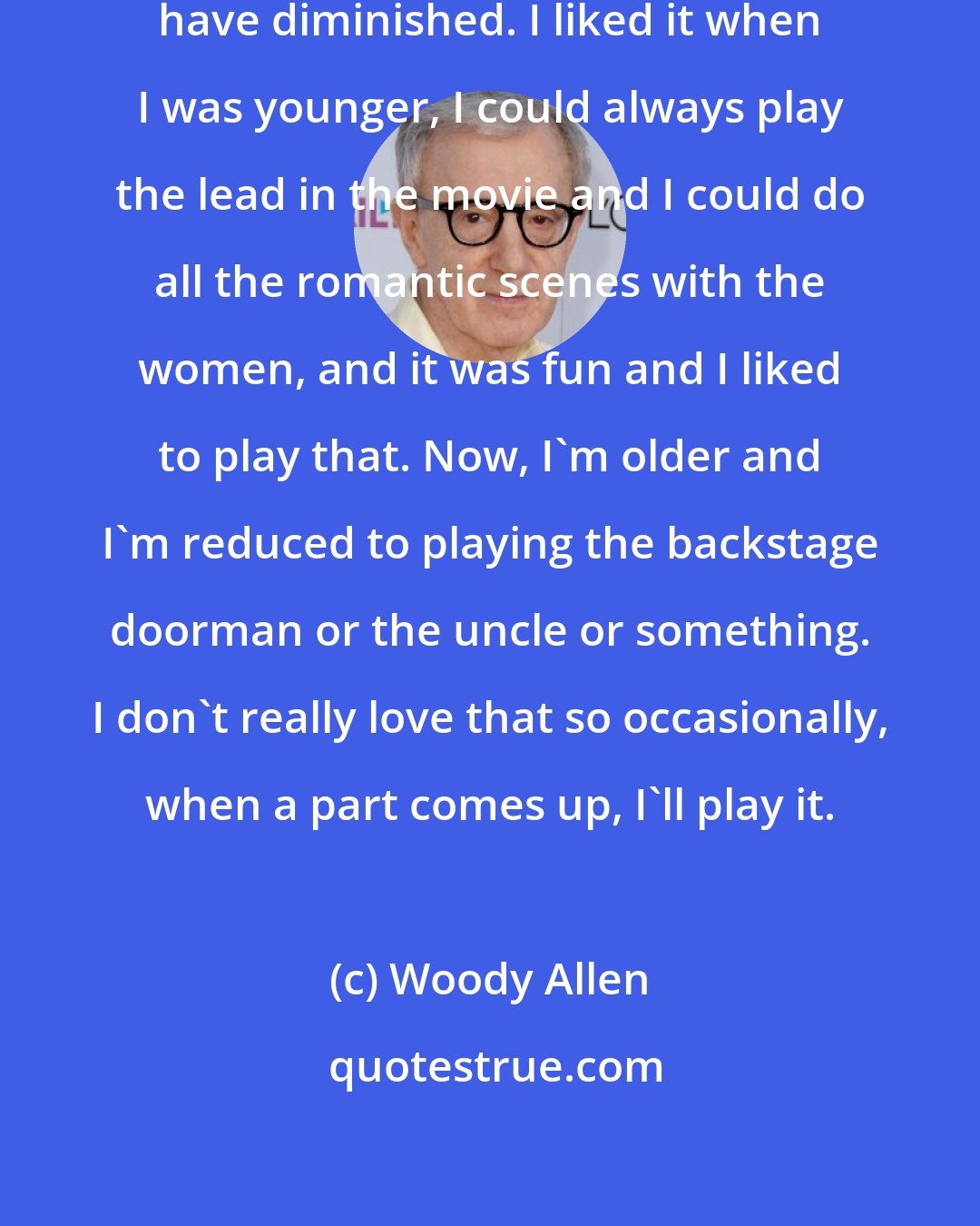 Woody Allen: As I've gotten older, the parts have diminished. I liked it when I was younger, I could always play the lead in the movie and I could do all the romantic scenes with the women, and it was fun and I liked to play that. Now, I'm older and I'm reduced to playing the backstage doorman or the uncle or something. I don't really love that so occasionally, when a part comes up, I'll play it.