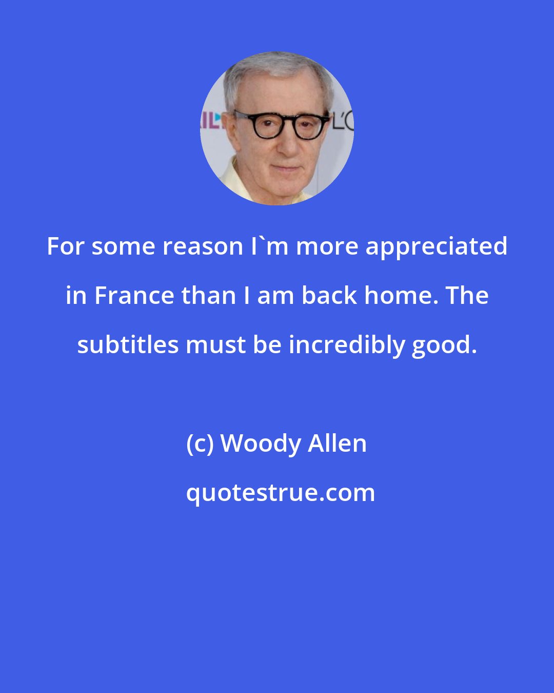 Woody Allen: For some reason I'm more appreciated in France than I am back home. The subtitles must be incredibly good.