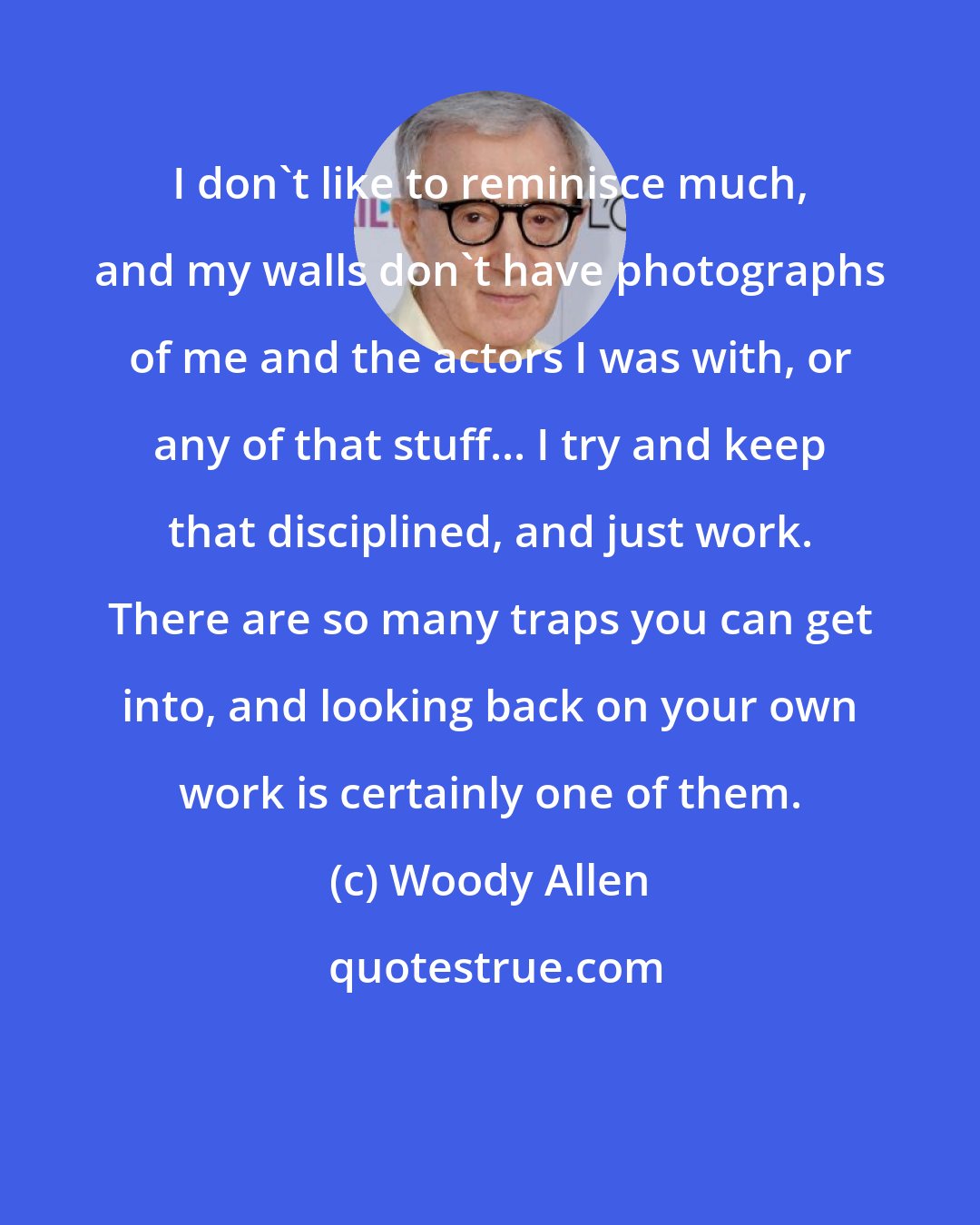 Woody Allen: I don't like to reminisce much, and my walls don't have photographs of me and the actors I was with, or any of that stuff... I try and keep that disciplined, and just work. There are so many traps you can get into, and looking back on your own work is certainly one of them.