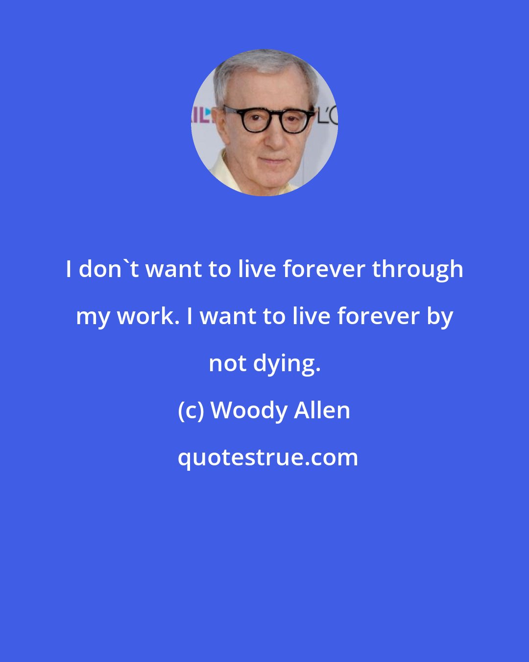 Woody Allen: I don't want to live forever through my work. I want to live forever by not dying.