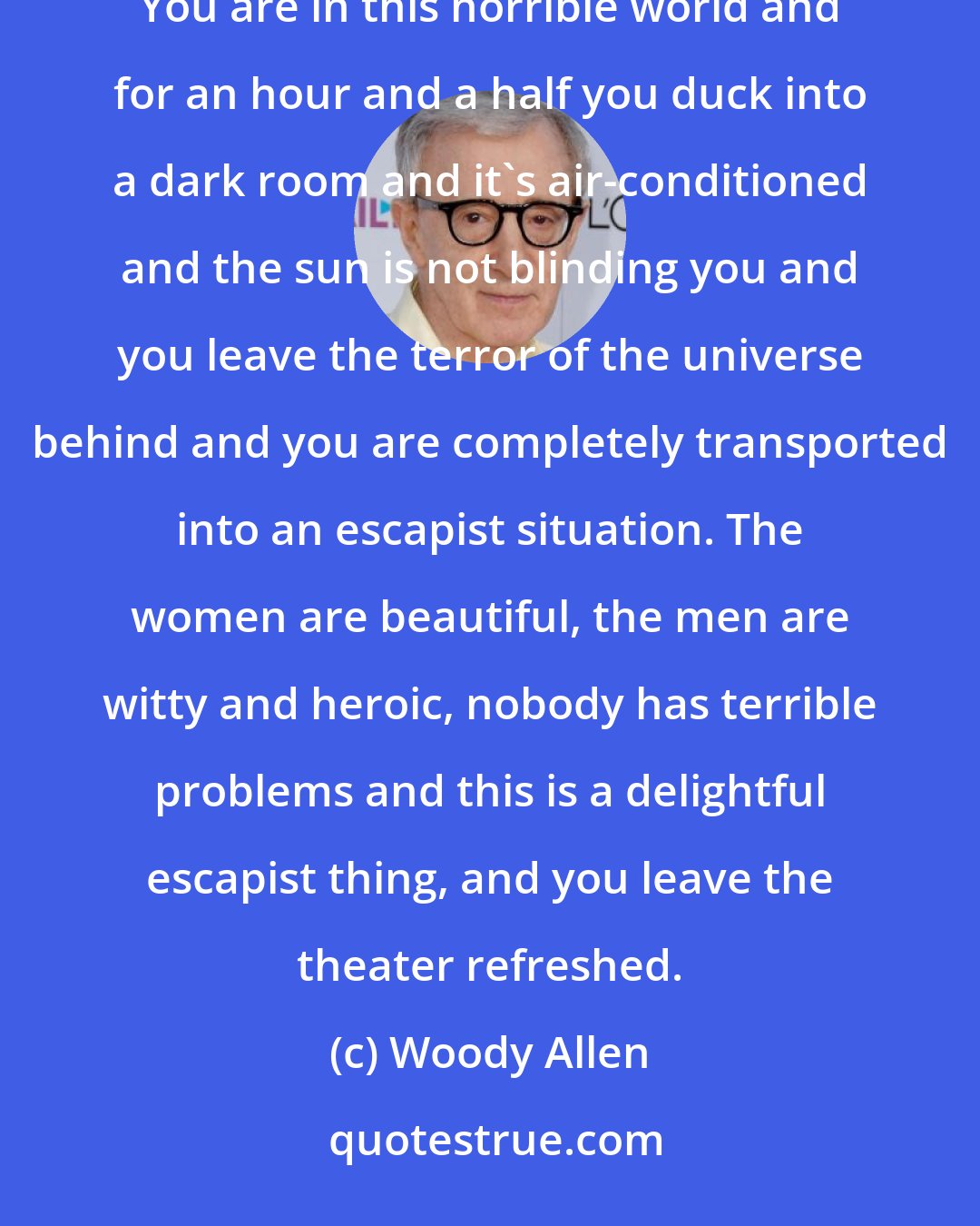 Woody Allen: I feel that humor, just like Fred Astaire dance numbers or these lightweight musicals, gives you a little oasis. You are in this horrible world and for an hour and a half you duck into a dark room and it's air-conditioned and the sun is not blinding you and you leave the terror of the universe behind and you are completely transported into an escapist situation. The women are beautiful, the men are witty and heroic, nobody has terrible problems and this is a delightful escapist thing, and you leave the theater refreshed.