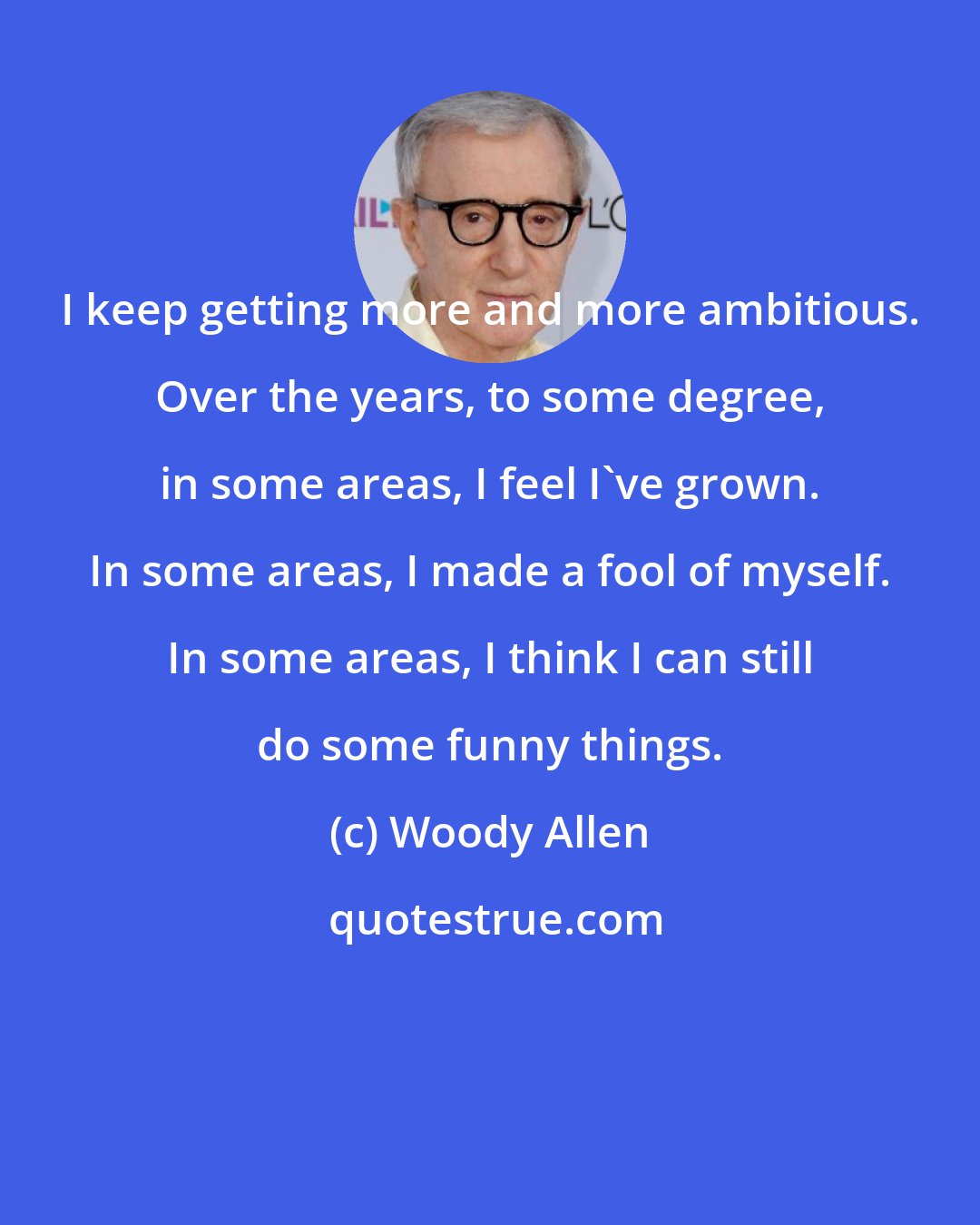 Woody Allen: I keep getting more and more ambitious. Over the years, to some degree, in some areas, I feel I've grown. In some areas, I made a fool of myself. In some areas, I think I can still do some funny things.