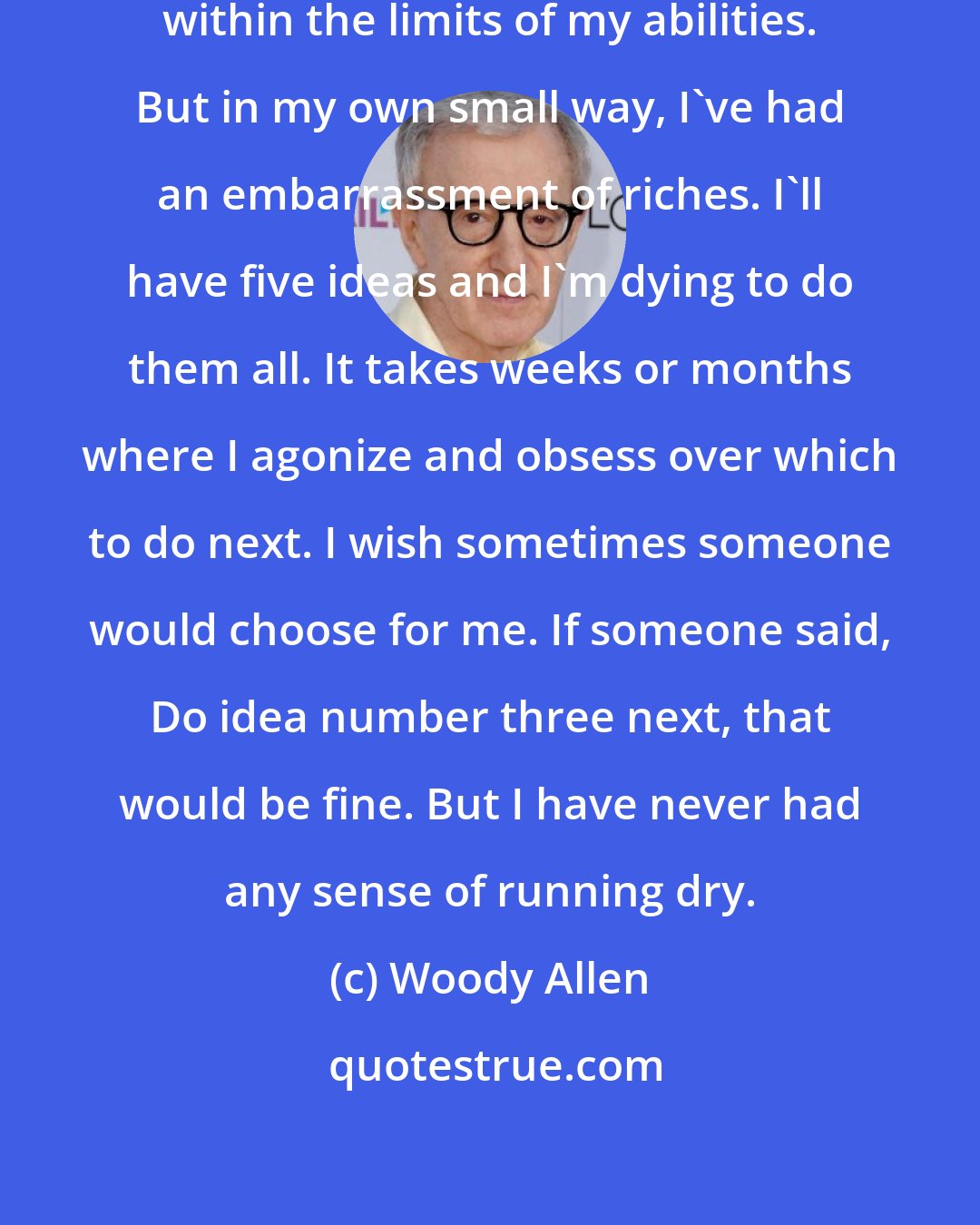 Woody Allen: I've never had a block. I'm talking within the limits of my abilities. But in my own small way, I've had an embarrassment of riches. I'll have five ideas and I'm dying to do them all. It takes weeks or months where I agonize and obsess over which to do next. I wish sometimes someone would choose for me. If someone said, Do idea number three next, that would be fine. But I have never had any sense of running dry.