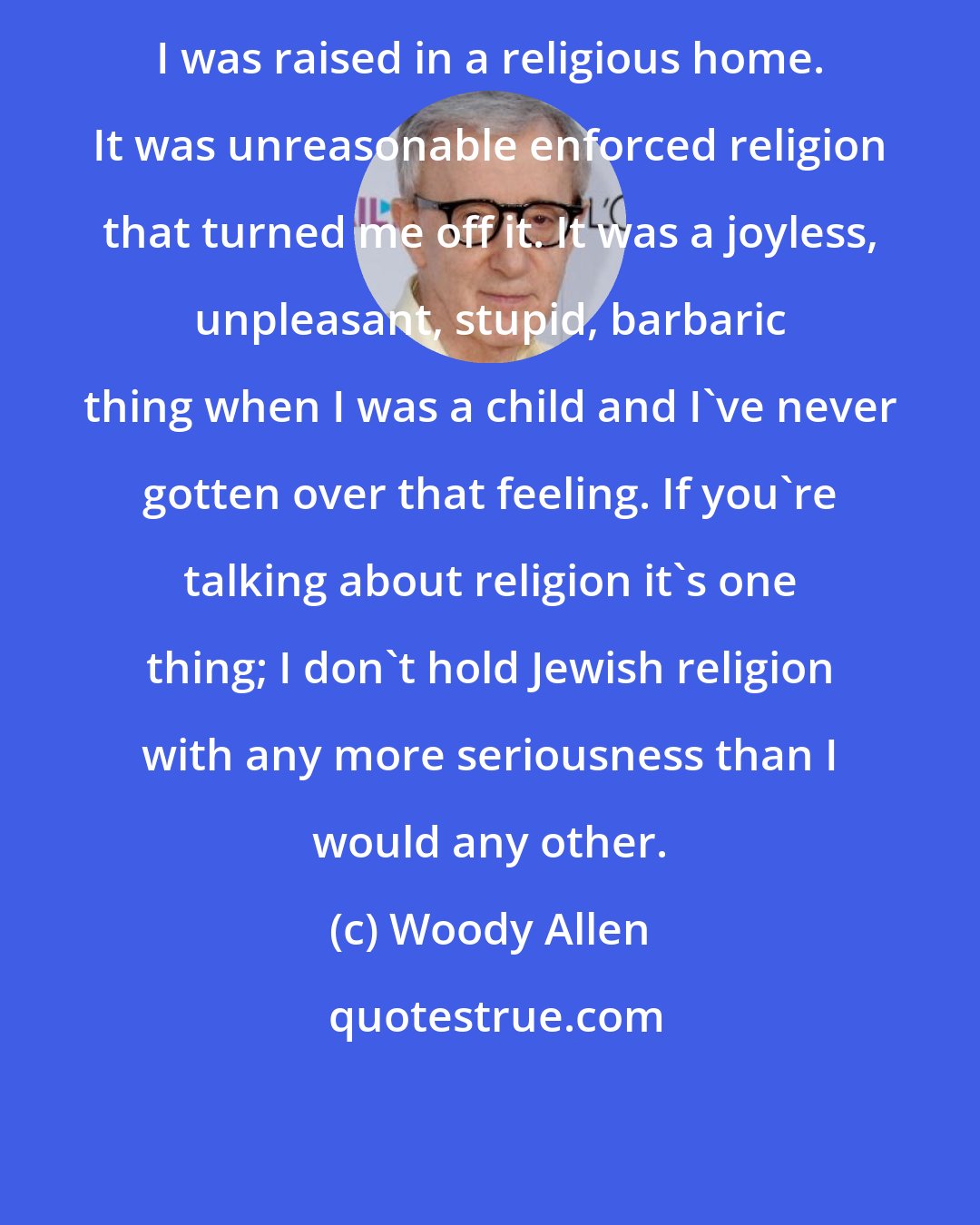 Woody Allen: I was raised in a religious home. It was unreasonable enforced religion that turned me off it. It was a joyless, unpleasant, stupid, barbaric thing when I was a child and I've never gotten over that feeling. If you're talking about religion it's one thing; I don't hold Jewish religion with any more seriousness than I would any other.