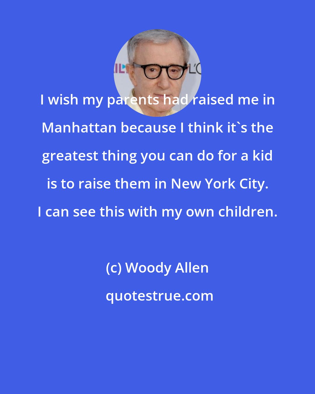 Woody Allen: I wish my parents had raised me in Manhattan because I think it's the greatest thing you can do for a kid is to raise them in New York City. I can see this with my own children.