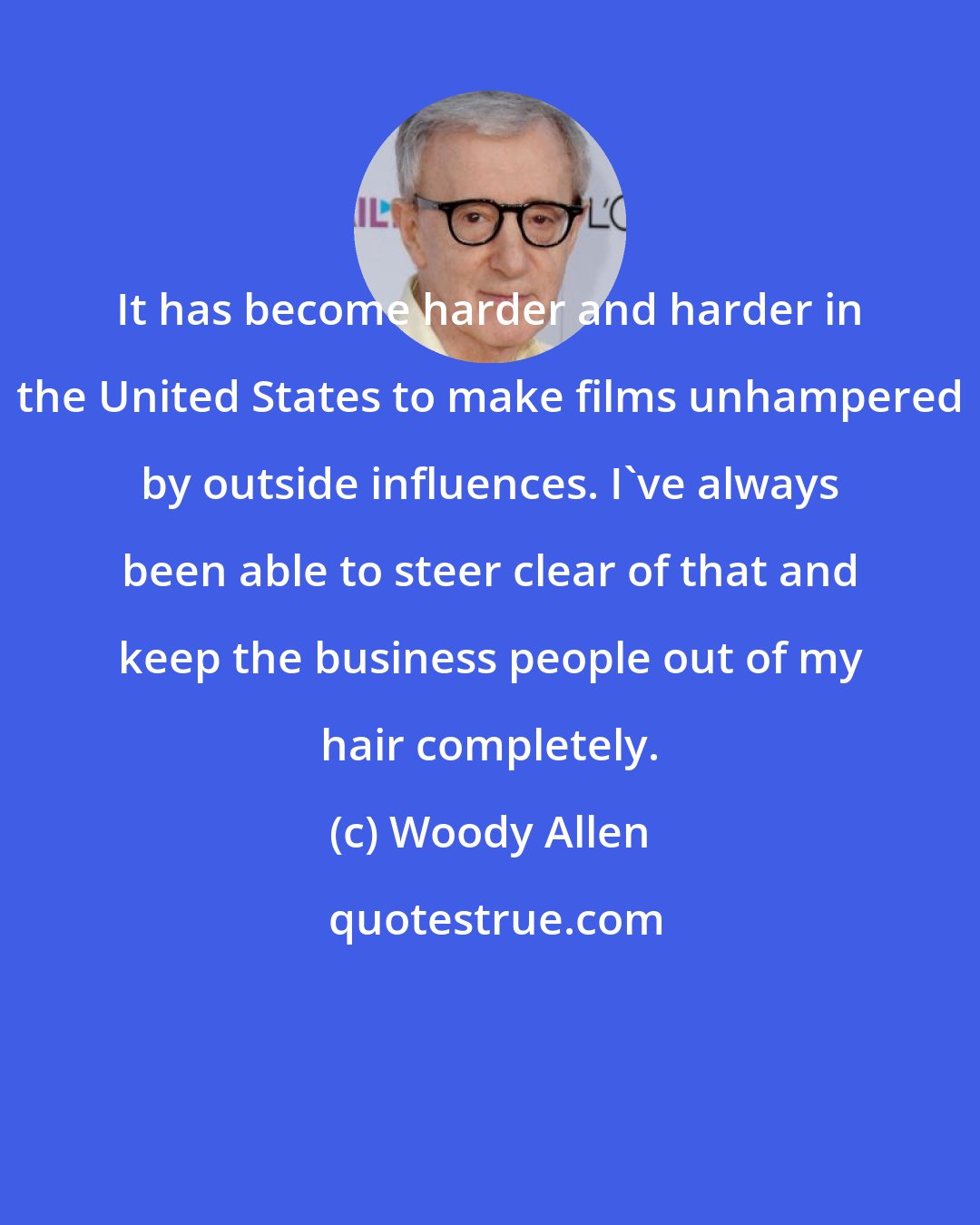 Woody Allen: It has become harder and harder in the United States to make films unhampered by outside influences. I've always been able to steer clear of that and keep the business people out of my hair completely.