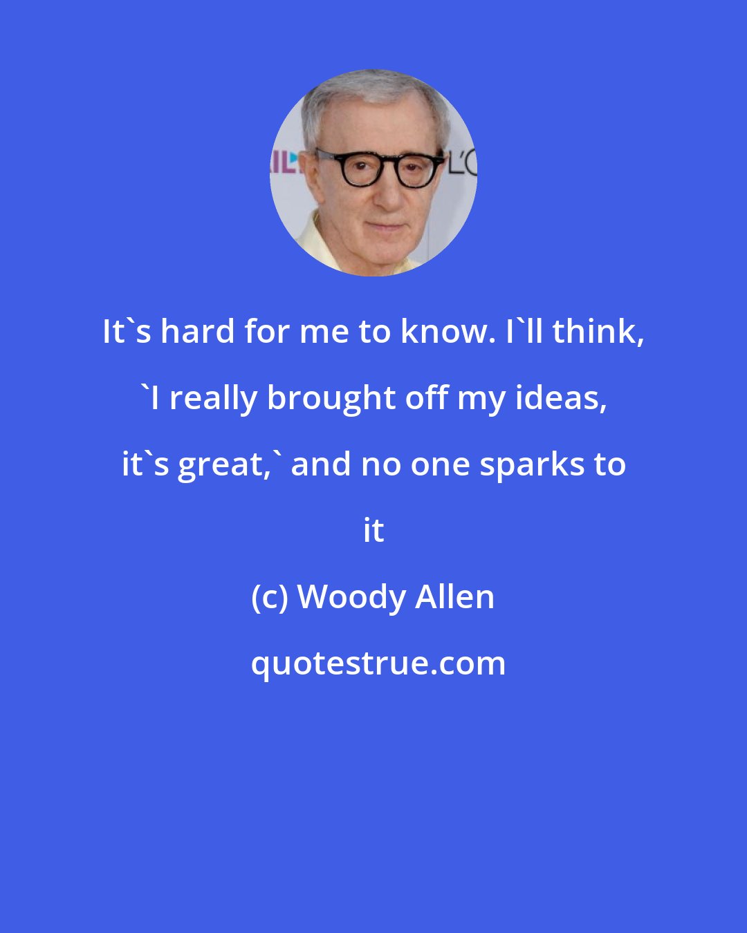 Woody Allen: It's hard for me to know. I'll think, 'I really brought off my ideas, it's great,' and no one sparks to it