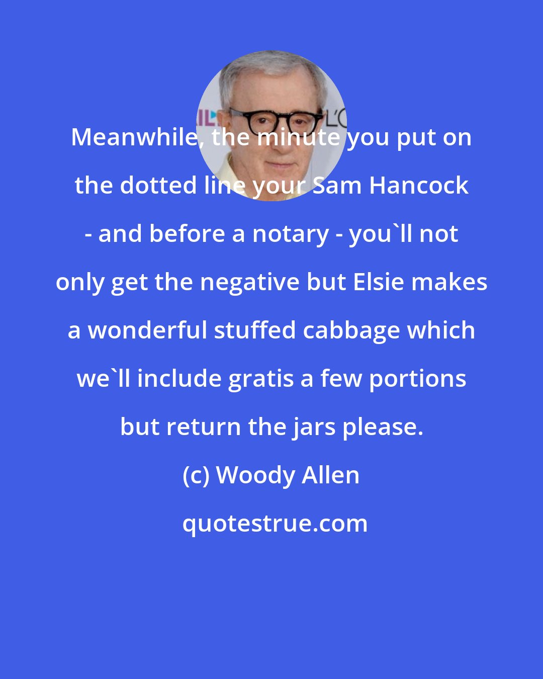 Woody Allen: Meanwhile, the minute you put on the dotted line your Sam Hancock - and before a notary - you'll not only get the negative but Elsie makes a wonderful stuffed cabbage which we'll include gratis a few portions but return the jars please.