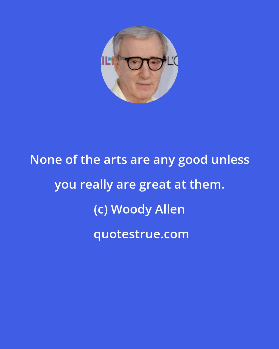 Woody Allen: None of the arts are any good unless you really are great at them.