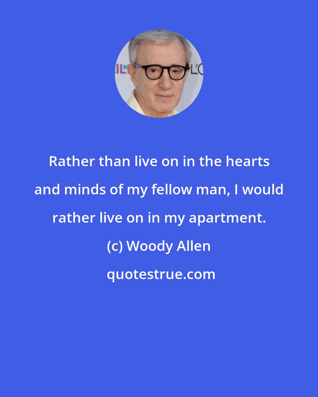 Woody Allen: Rather than live on in the hearts and minds of my fellow man, I would rather live on in my apartment.