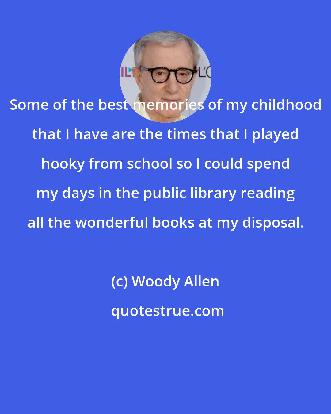Woody Allen: Some of the best memories of my childhood that I have are the times that I played hooky from school so I could spend my days in the public library reading all the wonderful books at my disposal.